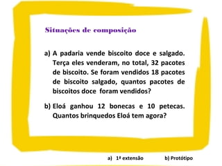 a) 1ª extensão b) Protótipo
Situações de composição
a) A padaria vende biscoito doce e salgado.
Terça eles venderam, no total, 32 pacotes
de biscoito. Se foram vendidos 18 pacotes
de biscoito salgado, quantos pacotes de
biscoitos doce foram vendidos?
b) Eloá ganhou 12 bonecas e 10 petecas.
Quantos brinquedos Eloá tem agora?
 