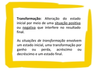 Transformação: Alteração do estado
inicial por meio de uma situação positiva
ou negativa que interfere no resultado
final.
As situações de transformação envolvem
um estado inicial, uma transformação por
ganho ou perda, acréscimo ou
decréscimo e um estado final.
 