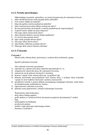 „Projekt współfinansowany ze środków Europejskiego Funduszu Społecznego”
10
4.1.2. Pytania sprawdzające
Odpowiadając na pytania, sprawdzisz, czy jesteś przygotowany do wykonania ćwiczeń.
1. Jakie charakterystyczne cechy posiada skóra człowieka?
2. Z ilu warstw składa się naskórek?
3. Jaką rolę spełnia warstwa podstawna naskórka?
4. Jakie wrażenia przewodzą włókna somatyczne skóry?
5. Ile trwa przesuwanie się komórek z warstwy podstawnej do rogowaciejącej?
6. Z jakich warstw składa się skóra właściwa?
7. Od czego zależy elastyczność skóry?
8. Jakie elementy budowy zawiera tkanka podskórna?
9. Co tworzy unaczynienie skóry?
10. Jakie cechy posiada zdrowa skóra?
11. Od czego zależy barwa skóry?
12. Jakie bodźce odbierane są dzięki skórze?
13. Dlaczego skóra stanowi barierę ochronną?
4.1.3. Ćwiczenia
Ćwiczenie 1
Określ cechy własnej skóry, porównaj je z cechami skóry koleżanek z grupy.
Sposób wykonania ćwiczenia
Aby wykonać ćwiczenie, powinieneś:
1) zapoznać się z opisem cech skóry (materiał nauczania pkt.4.1.1),
2) zorganizować stanowisko pracy do wykonania ćwiczenia,
3) zastosować się do poleceń zawartych w instrukcji,
4) dostrzec i opisać cechy własnej skóry np.: na grzbiecie rąk,
5) dokonać porównanie poszczególnych cech własnej skóry z cechami skóry koleżanki
z grupy (w razie trudności skorzystać z pomocy nauczyciela),
6) przedstawić wnioski w postaci plakatu zawierającego następujące elementy: cecha skóry,
jej charakterystyka, podobieństwa, różnice,
7) zaprezentować wykonane ćwiczenie,
8) dokonać oceny poprawności i estetyki wykonanego ćwiczenia.
Wyposażenie stanowiska pracy:
– duży arkusz białego papieru,
– grube markery w ciemnym kolorze do pisania na papierze (przynajmniej 3 sztuki),
– lupa,
– kartki papieru na brudnopis,
– przybory do pisania,
– notatki z zajęć dotyczące omawianego tematu,
– literatura z rozdziału 6.
 
