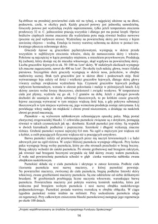 „Projekt współfinansowany ze środków Europejskiego Funduszu Społecznego”
14
Są obfitsze na przedniej powierzchni ciała niż na tylnej, a najgęściej ułożone są na dłoni,
podeszwie, czole, w okolicy pach. Każdy gruczoł potowy jest jednostką samodzielną.
Gruczoły potowe pot wydzielają zwykle naprzemiennie, tylko jeżeli temperatura otoczenia
przekroczy 32 st. C. jednocześnie pracują wszystkie i dlatego pot ma postać kropli. Oprócz
bodźców cieplnych istotne znaczenie dla wydzielania potu mają również bodźce nerwowe
(pocenie się pod wpływem stresu). Wydzielany na powierzchnię skóry pot tworzy z łojem
zawiesinę olejowo – wodną. Emulsja ta tworzy warstwę ochronną na skórze w postaci tzw.
kwaśnego płaszcza ochronnego skóry.
Gruczoły łojowe są gruczołami pęcherzykowatymi, występują w skórze przede
wszystkim w najbliższym otoczeniu włosów, służą do namaszczania skóry i włosów.
Położone są najczęściej w kącie pomiędzy mięśniem, a mieszkiem przywłosowym. Produkują
łój (sebum), który dostaje się do mieszka włosowego, skąd wypływa na powierzchnię skóry.
Liczba gruczołów łojowych to ok. 50–100 na 1cm² skóry. W niektórych okolicach występuje
ich znaczne zagęszczenie, nawet do 400 na 1cm². Do okolic tych należą: głowa, twarz i klatka
piersiowa. Szczególnie duże gruczoły występują w skórze nosa, policzków, w obrębie
małżowiny usznej. Brak tych gruczołów jest w skórze dłoni i podeszwach stóp. Ilość
wytwarzanego łoju zależy od ilości i wielkości gruczołów łojowych, dlatego skórę głowy
i twarzy cechuje zwiększone wydzielanie łoju. Czynność gruczołów łojowych podlega
wpływom hormonalnym, wzrasta w okresie pokwitania i maleje w późniejszych latach. Łój
skórny zawiera wolne kwasy tłuszczowe, cholesterol i związki woskowe. W temperaturze
ciała jest płynny, wydziela się go ok. 1–2 gramów na dobę. Jeżeli z jakiegoś powodu
dochodzi do usunięcia ze skóry substancji tłuszczowych, to po krótkim czasie gruczoły
łojowe zaczynają wytwarzać w tym miejscu większą ilość łoju, a gdy pokrywa substancji
tłuszczowych w tym miejscu wyrówna się, jego wzmożona produkcja zostaje zatrzymana. Łój
powlekając włosy nadaje im miękkość i chroni przed niszczeniem, a działając na naskórek
chroni go przed maceracją.
Paznokcie - są wytworem nabłonkowym ochraniającym opuszkę palca. Mają postać
elastycznej zrogowaciałej blaszki. U człowieka paznokcie związane są z dotykiem, pomagają
również w takich czynnościach jak np.: skrobanie. Kształt paznokci jest różny. Są wypukłe
w dwóch kierunkach: podłużnie i poprzecznie. Szerokość i długość wykazują znaczne
różnice. Grubość paznokci wynosi najwyżej 0,4 mm. Na ogół u mężczyzn jest większa niż
u kobiet, u osób pracujących fizycznie większa niż u pracujących umysłowo.
Barwa paznokci zależy od przeświecających przez nią naczyń krwionośnych i u ludzi
zdrowych jest na ogół różowa. W części bliższej paznokcia występuje obłączek. Przy końcu
palca występuje brzeg wolny paznokcia, który po obu stronach przechodzi w brzeg boczny.
Brzeg zakryty wchodzi do zatoki paznokcia. Po stronie grzbietowej nad brzegiem zakrytym,
jak również nad brzegami bocznymi uwypukla się fałd skórny zwany wałem paznokcia.
Z wału nad powierzchnię paznokcia schodzi w głąb cienka warstewka nabłonka zwana
obrąbkiem naskórkowym.
Paznokieć składa się z ciała paznokcia i ukrytego w zatoce korzenia. Podłoże ciała
i korzenia paznokcia nosi nazwę macierzy, z której paznokieć powstaje.
Na powierzchni macierzy, zwróconej do ciała paznokcia, biegną podłużne listewki skóry
właściwej, zwane grzebieniami macierzy paznokcia. Są one oddzielone od siebie delikatnymi
bruzdami. W grzebieniach przebiegają liczne naczynia włosowate, warunkujące barwę
paznokcia. Powierzchnia macierzy jest pokryta warstwą komórek naskórka, która jest
widoczna pod brzegiem wolnym paznokcia i nosi nazwę obrąbka naskórkowego
podpaznokciowego. Paznokieć posiada warstwę rozrodczą w obrębie obłączka. W ciągu
tygodnia paznokieć rośnie średnio na milimetr. Przy uszkodzeniu paznokcia ulega
on regeneracji. Przy całkowitym zniszczeniu blaszki paznokciowej następuje jego regeneracja
po około 100 dniach.
 