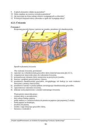 „Projekt współfinansowany ze środków Europejskiego Funduszu Społecznego”
16
9. Z jakich elementów składa się paznokieć?
10. Gdzie znajduje się warstwa rozrodcza paznokcia?
11. Jak nazywają się różne rodzaje włosów występujących u człowieka?
12. W których miejscach skóry człowieka w ogóle nie występują włosy?
4.2.3. Ćwiczenia
Ćwiczenie 1
Rozpoznaj gruczoły łojowe i potowe na rysunku, przedstaw ich charakterystykę.
Sposób wykonania ćwiczenia
Aby wykonać ćwiczenie, powinieneś:
1) zapoznać się z charakterystyką gruczołów skóry (materiał nauczania pkt.4.2.1),
2) zorganizować stanowisko pracy do wykonania ćwiczenia,
3) przeanalizować elementy skóry zaznaczone na powyższym rysunku,
4) dostrzec i podpisać gruczoł potowy i łojowy,
5) przedstawić charakterystykę gruczołów, uwzględniając ich funkcje (w razie trudności
skorzystać z pomocy nauczyciela),
6) przedstawić wnioski w postaci plakatu zawierającego charakterystykę gruczołów,
7) zaprezentować wykonane ćwiczenie,
8) dokonać oceny poprawności i estetyki wykonanego ćwiczenia.
Wyposażenie stanowiska pracy:
– rysunek skóry w powiększeniu,
– duży arkusz białego papieru,
– grube markery w ciemnym kolorze do pisania na papierze (przynajmniej 2 sztuki),
– kartki papieru na brudnopis,
– przybory do pisania,
– notatki z zajęć dotyczące gruczołów skóry,
– literatura z rozdziału 6.
 