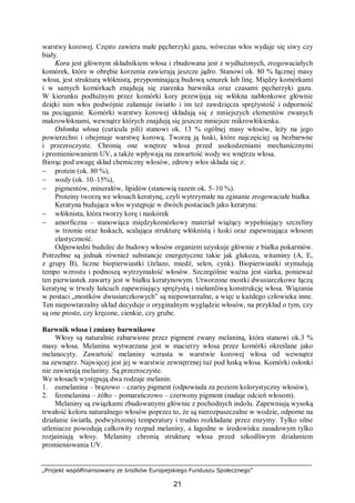 „Projekt współfinansowany ze środków Europejskiego Funduszu Społecznego”
21
warstwy korowej. Często zawiera małe pęcherzyki gazu, wówczas włos wydaje się siwy czy
biały.
Kora jest głównym składnikiem włosa i zbudowana jest z wydłużonych, zrogowaciałych
komórek, które w obrębie korzenia zawierają jeszcze jądro. Stanowi ok. 80 % łącznej masy
włosa, jest strukturą włóknistą, przypominającą budową sznurek lub linę. Między komórkami
i w samych komórkach znajdują się ziarenka barwnika oraz czasami pęcherzyki gazu.
W kierunku podłużnym przez komórki kory przewijają się włókna nabłonkowe głównie
dzięki nim włos podwójnie załamuje światło i im też zawdzięcza sprężystość i odporność
na pociąganie. Komórki warstwy korowej składają się z mniejszych elementów zwanych
makrowłóknami, wewnątrz których znajdują się jeszcze mniejsze mikrowłókienka.
Osłonka włosa (cuticula pili) stanowi ok. 13 % ogólnej masy włosów, leży na jego
powierzchni i obejmuje warstwę korową. Tworzą ją łuski, które najczęściej są bezbarwne
i przezroczyste. Chronią one wnętrze włosa przed uszkodzeniami mechanicznymi
i promieniowaniem UV, a także wpływają na zawartość wody we wnętrzu włosa.
Biorąc pod uwagę skład chemiczny włosów, zdrowy włos składa się z:
− protein (ok. 80 %),
− wody (ok. 10–15%),
− pigmentów, minerałów, lipidów (stanowią razem ok. 5–10 %).
Proteiny tworzą we włosach keratynę, czyli wytrzymałe na zginanie zrogowaciałe białka.
Keratyna budująca włos występuje w dwóch postaciach jako keratyna:
− włóknista, która tworzy korę i naskórek
− amorficzna – stanowiąca międzykomórkowy materiał wiążący wypełniający szczeliny
w trzonie oraz łuskach, scalająca strukturę włóknistą i łuski oraz zapewniająca włosom
elastyczność.
Odpowiedni budulec do budowy włosów organizm uzyskuje głównie z białka pokarmów.
Potrzebne są jednak również substancje energetyczne takie jak glukoza, witaminy (A, E,
z grupy B), liczne biopierwiastki (żelazo, miedź, selen, cynk). Biopierwiastki stymulują
tempo wzrostu i podnoszą wytrzymałość włosów. Szczególnie ważna jest siarka, ponieważ
ten pierwiastek zawarty jest w białku keratynowym. Utworzone mostki dwusiarczkowe łączą
keratynę w trwały łańcuch zapewniający sprężystą i niełamliwą konstrukcję włosa. Wiązania
w postaci „mostków dwusiarczkowych” są niepowtarzalne, a więc u każdego człowieka inne.
Ten niepowtarzalny układ decyduje o oryginalnym wyglądzie włosów, na przykład o tym, czy
są one proste, czy kręcone, cienkie, czy grube.
Barwnik włosa i zmiany barwnikowe
Włosy są naturalnie zabarwione przez pigment zwany melaniną, która stanowi ok.3 %
masy włosa. Melanina wytwarzana jest w macierzy włosa przez komórki określane jako
melanocyty. Zawartość melaniny wzrasta w warstwie korowej włosa od wewnątrz
na zewnątrz. Najwięcej jest jej w warstwie zewnętrznej tuż pod łuską włosa. Komórki osłonki
nie zawierają melaniny. Są przezroczyste.
We włosach występują dwa rodzaje melanin:
1. eumelanina – brązowo – czarny pigment (odpowiada za poziom kolorystyczny włosów),
2. feomelanina – żółto – pomarańczowo – czerwony pigment (nadaje odcień włosom).
Melaniny są związkami zbudowanymi głównie z pochodnych indolu. Zapewniają wysoką
trwałość koloru naturalnego włosów poprzez to, że są nierozpuszczalne w wodzie, odporne na
działanie światła, podwyższonej temperatury i trudno rozkładane przez enzymy. Tylko silne
utleniacze powodują całkowity rozpad melaniny, a łagodne w środowisku zasadowym tylko
rozjaśniają włosy. Melaniny chronią strukturę włosa przed szkodliwym działaniem
promieniowania UV.
 