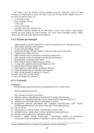 „Projekt współfinansowany ze środków Europejskiego Funduszu Społecznego”
23
W każdej z tych faz mieszek włosowy podlega zmianom. Kolejność cyklu jest stała.
Powtarza się wielokrotnie za życia człowieka. Cały cykl wzrostu włosów długich trwa ok. 7
lat. Powyższy proces zależy od:
− cech dziedzicznych,
− stanu ogólnego zdrowia,
− wieku i płci,
− stanu psychicznego,
− czynności gruczołów dokrewnych.
Prawidłowo dziennie tracimy ok. 40–100 włosów. Nowy włos wzrasta z tego samego
mieszka po około półtora do trzech miesięcy. Do oceny stanu wypadania włosów, łodygi
włosa, stanu korzenia służy badanie trychologiczne.
4.3.2. Pytania sprawdzające
Odpowiadając na pytania, sprawdzisz, czy jesteś przygotowany do wykonania ćwiczeń.
1. Jakie funkcje spełniają włosy ludzkie?
2. Z czego powstaje łodyga włosa?
3. Zniszczenie którego elementu budowy włosa powoduje jego trwałą utratę?
4. Z jakich części składa się włos?
5. Jakie elementy włosa wyróżniamy na przekroju podłużnym?
6. Jakie elementy włosa wyróżniamy na przekroju poprzecznym?
7. Ile przeciętnie na miesiąc rośnie włos?
8. Który element włosów zbudowany jest z łusek?
9. Z czego pod względem chemicznym składa się włos?
10. Jakie postacie keratyny budują włos?
11. Skąd organizm czerpie budulec do budowy włosów?
12. Czym uwarunkowany jest naturalny kolor włosów?
13. Jakie rodzaje melanin występują we włosach?
14. Jakie znasz fazy wzrostu włosa?
15. Na czym polega faza anagenu?
4.3.3. Ćwiczenia
Ćwiczenie 1
Wykorzystując metodę inscenizacji wyjaśnij klientce fazy wzrostu włosa.
Sposób wykonania ćwiczenia
Aby wykonać ćwiczenie, powinieneś:
1) dokonać wyboru osoby pełniącej rolę klientki (Ty pełnisz rolę fryzjera),
2) zapoznać się z charakterystyką faz wzrostu włosa (materiał nauczania pkt.4.3.1),
3) zorganizować stanowisko pracy do wykonania ćwiczenia,
4) przygotować pisemnie prawidłowo pod względem merytorycznym „rolę” fryzjera
i klientki (pod kierunkiem nauczyciela i przy jego ewentualnej pomocy),
5) nauczyć się ról,
6) zaprezentować w formie dialogu z klientką fazy wzrostu włosa,
7) przedyskutować w grupie plusy i minusy zaprezentowanej inscenizacji,
8) dokonać oceny poprawności wykonania zadania,
9) określić i zapisać wnioski wypływające z powyższego zadania, ze szczególnym
zwróceniem uwagi na trudności występujące w trakcie wykonywania ćwiczenia.
 