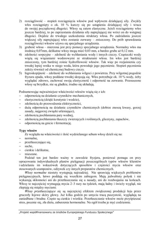 „Projekt współfinansowany ze środków Europejskiego Funduszu Społecznego”
27
2) rozciągliwość – stopień rozciągnięcia włosów pod wpływem działającej siły. Zwykły
włos rozciągnięty o ok. 10 % kurczy się po ustąpieniu działającej siły i wraca
do swojej początkowej długości. Włosy są zatem elastyczne. Jeżeli rozciągniemy włos
jeszcze bardziej, to po zaprzestaniu działania siły naprężającej nie wróci on do wstępnej
długości. Dojdzie do trwałego uszkodzenia struktury włosa. Po zadziałaniu jeszcze
większej siły naprężającej włos zostanie zerwany – zniszczony. Do prób sprawdzania
rozciągliwości włosów używa się specjalnego urządzenia.
3) grubość włosa – mierzona jest przy pomocy specjalnego urządzenia. Normalny włos ma
średnicę 0,07mm, delikatne włosy mogą mieć 0,03 mm, a bardzo grube aż 0,12 mm.
4) zdolności sorpcyjne – zdolność do wchłaniania wody i innych cieczy. Cząsteczki wody
wiążą się wiązaniami wodorowymi ze strukturami włosa. Im włos jest bardziej
zniszczony, tym bardziej rośnie hydrofilowość włosów. Tak więc po rozjaśnieniu czy
trwałej lepiej wnika w niego woda, która powoduje jego pęcznienie. Stopień pęcznienia
zależy również od chemicznej budowy cieczy.
5) higroskopijność – zdolność do wchłaniania wilgoci z powietrza. Przy wilgotnej pogodzie
fryzura opada, włosy poddane trwałej skręcają się. Włos potrzebuje ok. 10 % wody, żeby
wyglądać zdrowo, zachować swoją elastyczność i odporność na zerwanie. Przesuszone
włosy są brzydkie, nie są gładkie, trudno się układają.
Podsumowując najważniejsze właściwości włosów wiążą się z ich:
− odpornością na działanie czynników mechanicznych,
− elastycznością (dzięki keratynie i wodzie),
− zdolnością do przewodzenia elektryczności,
− dużą odpornością na działanie czynników chemicznych (dobrze znoszą kwasy, gorzej
zasady, najgorzej związki utleniające),
− zdolnością pochłaniania pary wodnej,
− zdolnością pochłaniania tłuszczy zwierzęcych i roślinnych, gliceryny, zapachów,
− odpornością na gnicie i fermentację.
Typy włosów
Ze względu na właściwości i ilość wydzielanego sebum włosy dzieli się na:
− normalne,
− przetłuszczające się,
− suche,
− cienkie i delikatne,
− mieszane.
Podział ten jest bardzo ważny w zawodzie fryzjera, ponieważ pomaga on przy
opracowaniu indywidualnych planów pielęgnacji poszczególnych typów włosów klientów
i udzielaniu im wskazówek dotyczących sposobów i częstości mycia włosów oraz
stosowanych szamponów, odżywek czy innych preparatów chemicznych.
Włosy normalne niestety występują najrzadziej. Nie sprawiają większych problemów
pielęgnacyjnych, łatwo poddają się wszelkim zabiegom. Mają jedwabisty połysk i nie
wykazują skłonności ani do przetłuszczania się u nasady, ani do rozdwajania na końcach.
Włosy te najczęściej wymagają mycia 2–3 razy na tydzień, mają ładny i świeży wygląd, nie
zlepiają się między myciami.
Włosy przetłuszczające się są najczęściej efektem zwiększonej produkcji łoju przez
gruczoły łojowe skóry głowy. Już kilka godzin po umyciu tracą puszystość, wyglądają na
zaniedbane i brudne. Często są cienkie i wiotkie. Przetłuszczanie włosów może przyśpieszać
stres, pocenie się, zła dieta, zaburzenia hormonalne. Na ogół trzeba je myć codziennie.
 