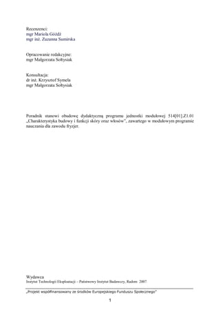 „Projekt współfinansowany ze środków Europejskiego Funduszu Społecznego”
1
Recenzenci:
mgr Mariola Góźdź
mgr inż. Zuzanna Sumirska
Opracowanie redakcyjne:
mgr Małgorzata Sołtysiak
Konsultacja:
dr inż. Krzysztof Symela
mgr Małgorzata Sołtysiak
Poradnik stanowi obudowę dydaktyczną programu jednostki modułowej 514[01].Z1.01
„Charakterystyka budowy i funkcji skóry oraz włosów”, zawartego w modułowym programie
nauczania dla zawodu fryzjer.
Wydawca
Instytut Technologii Eksploatacji – Państwowy Instytut Badawczy, Radom 2007
 
