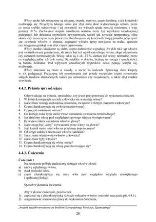 „Projekt współfinansowany ze środków Europejskiego Funduszu Społecznego”
28
Włosy suche lub zniszczone są sztywne, twarde, matowe, często łamliwe, a ich końcówki
rozdwajają się. Przyczyną takiego stanu jest zbyt mała ilość wytwarzanego sebum, przez
co woda szybko odparowuje i jej zawartość we włosach spada poniżej minimum, a więc
poniżej 10 %. Zachwianie stopnia nawilżenia włosów może być wynikiem niewłaściwej
pielęgnacji lub działania czynników zewnętrznych, takich jak wysokie temperatury, silne
słońce czy zanieczyszczenia powietrza. Rozdwajaniu się końcówek mogą ponadto przyczynić
się: ocieranie włosów o ubranie, zaginanie włosów (przy nawijaniu na wałki, spinaniu
czy ściąganiu gumką) oraz zbyt częste tapirowanie.
Włosy cienkie i delikatne są słabe, często nadmiernie wypadają. Zwykle taki typ włosów
jest uwarunkowany genetycznie, ale może być też wynikiem silnego stresu, złego odżywiania
czy zaburzeń hormonalnych. Włosy takie są o ok. 25 % cieńsze niż włosy normalne, przez
co wyglądają jakby ich było mniej. Są miękkie w dotyku, brakuje im energii i sprężystości,
są bardzo delikatne. Pod wpływem szkodliwych czynników łatwo pękają, szarpią się,
rozdwajają.
Włosy mieszane są tłuste u nasady, a suche na końcach. Sprawiają duże kłopoty
w ich pielęgnacji. Przyczyną ich powstawania jest przede wszystkim częste stosowanie
silnych środków chemicznych, takich jak utrwalacze czy rozjaśniacze, a także zbyt rzadkie
strzyżenie.
4.4.2. Pytania sprawdzające
Odpowiadając na pytania, sprawdzisz, czy jesteś przygotowany do wykonania ćwiczeń.
1. W których miejscach na ciele człowieka nie wyrastają włosy?
2. Jakie znasz rodzaje owłosienia człowieka, związane z różnym okresem wiekowym?
3. Czym charakteryzuje się owłosienie pierwotne?
4. Czym jest owłosienie wtórne?
5. Do którego roku życia może trwać wzrastanie owłosienia terminalnego?
6. Jak dzielimy włosy pod względem typowego miejsca występowania?
7. Ile wynosi okres wzrastania włosów głowy?
8. Jakie mogą być „wiry” wytwarzane przez włosy na głowie?
9. Jaki kształt może mieć włos na przekroju poprzecznym?
10. Od czego zależą właściwości włosów ludzkich?
11. Jakie znasz właściwości włosów człowieka?
12. Jakie znasz typy włosów?
13. Czym charakteryzują się włosy suche?
14. Czym charakteryzują się włosy przetłuszczające się?
4.4.3. Ćwiczenia
Ćwiczenie 1
Na podstawie próbek analityczny różnych włosów określ:
a) nazwę oglądanego włosa,
b) skąd pochodzi włos,
c) czym charakteryzuje się dany włos pod względem wyglądu zewnętrznego
i spełnianej funkcji.
Sposób wykonania ćwiczenia
Aby wykonać ćwiczenie, powinieneś:
1) zapoznać się z charakterystyką różnych rodzajów włosów (materiał nauczania pkt.4.4.1),
2) zorganizować stanowisko pracy do wykonania ćwiczenia,
 