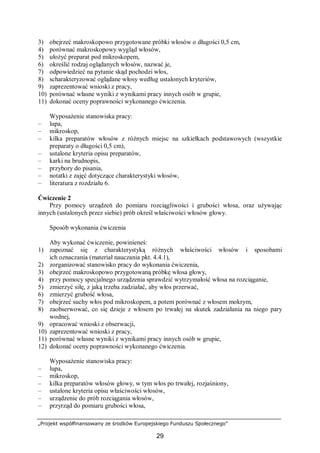 „Projekt współfinansowany ze środków Europejskiego Funduszu Społecznego”
29
3) obejrzeć makroskopowo przygotowane próbki włosów o długości 0,5 cm,
4) porównać makroskopowy wygląd włosów,
5) ułożyć preparat pod mikroskopem,
6) określić rodzaj oglądanych włosów, nazwać je,
7) odpowiedzieć na pytanie skąd pochodzi włos,
8) scharakteryzować oglądane włosy według ustalonych kryteriów,
9) zaprezentować wnioski z pracy,
10) porównać własne wyniki z wynikami pracy innych osób w grupie,
11) dokonać oceny poprawności wykonanego ćwiczenia.
Wyposażenie stanowiska pracy:
– lupa,
– mikroskop,
– kilka preparatów włosów z różnych miejsc na szkiełkach podstawowych (wszystkie
preparaty o długości 0,5 cm),
– ustalone kryteria opisu preparatów,
– karki na brudnopis,
– przybory do pisania,
– notatki z zajęć dotyczące charakterystyki włosów,
– literatura z rozdziału 6.
Ćwiczenie 2
Przy pomocy urządzeń do pomiaru rozciągliwości i grubości włosa, oraz używając
innych (ustalonych przez siebie) prób określ właściwości włosów głowy.
Sposób wykonania ćwiczenia
Aby wykonać ćwiczenie, powinieneś:
1) zapoznać się z charakterystyką różnych właściwości włosów i sposobami
ich oznaczania (materiał nauczania pkt. 4.4.1),
2) zorganizować stanowisko pracy do wykonania ćwiczenia,
3) obejrzeć makroskopowo przygotowaną próbkę włosa głowy,
4) przy pomocy specjalnego urządzenia sprawdzić wytrzymałość włosa na rozciąganie,
5) zmierzyć siłę, z jaką trzeba zadziałać, aby włos przerwać,
6) zmierzyć grubość włosa,
7) obejrzeć suchy włos pod mikroskopem, a potem porównać z włosem mokrym,
8) zaobserwować, co się dzieje z włosem po trwałej na skutek zadziałania na niego pary
wodnej,
9) opracować wnioski z obserwacji,
10) zaprezentować wnioski z pracy,
11) porównać własne wyniki z wynikami pracy innych osób w grupie,
12) dokonać oceny poprawności wykonanego ćwiczenia.
Wyposażenie stanowiska pracy:
– lupa,
– mikroskop,
– kilka preparatów włosów głowy, w tym włos po trwałej, rozjaśniony,
– ustalone kryteria opisu właściwości włosów,
– urządzenie do prób rozciągania włosów,
– przyrząd do pomiaru grubości włosa,
 