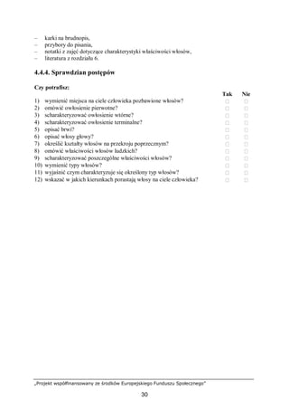 „Projekt współfinansowany ze środków Europejskiego Funduszu Społecznego”
30
– karki na brudnopis,
– przybory do pisania,
– notatki z zajęć dotyczące charakterystyki właściwości włosów,
– literatura z rozdziału 6.
4.4.4. Sprawdzian postępów
Czy potrafisz:
Tak Nie
1) wymienić miejsca na ciele człowieka pozbawione włosów?  
2) omówić owłosienie pierwotne?  
3) scharakteryzować owłosienie wtórne?  
4) scharakteryzować owłosienie terminalne?  
5) opisać brwi?  
6) opisać włosy głowy?  
7) określić kształty włosów na przekroju poprzecznym?  
8) omówić właściwości włosów ludzkich?  
9) scharakteryzować poszczególne właściwości włosów?  
10) wymienić typy włosów?  
11) wyjaśnić czym charakteryzuje się określony typ włosów?  
12) wskazać w jakich kierunkach porastają włosy na ciele człowieka?  
 