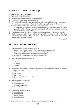 „Projekt współfinansowany ze środków Europejskiego Funduszu Społecznego”
31
5. SPRAWDZIAN OSIĄGNIĘĆ
INSTRUKCJA DLA UCZNIA
1. Przeczytaj uważnie instrukcję.
2. Podpisz imieniem i nazwiskiem kartę odpowiedzi.
3. Zapoznaj się z zestawem zadań testowych.
4. Test zawiera 20 zadań dotyczących charakterystyki budowy i funkcji skóry oraz włosów.
Są to zadania wielokrotnego wyboru i tylko jedna odpowiedź jest prawidłowa.
5. Udzielaj odpowiedzi tylko na załączonej karcie odpowiedzi:
− w zadaniach wielokrotnego wyboru zaznacz prawidłową odpowiedź X (w przypadku
pomyłki należy błędną odpowiedź zaznaczyć kółkiem, a następnie ponownie
zakreślić odpowiedź prawidłową),
6. Pracuj samodzielnie, bo tylko wtedy będziesz miał satysfakcję z wykonanego zadania.
7. Kiedy udzielenie odpowiedzi będzie Ci sprawiało trudność, wtedy odłóż jego
rozwiązanie na później. Wróć do niego, gdy rozwiążesz pozostałe zadania. Na
rozwiązanie testu masz 30 minut.
Powodzenia!
ZESTAW ZADAŃ TESTOWYCH
1. Kolejne warstwy naskórka licząc od góry to
a) rogowaciejąca, jasna, ziarnista, kolczysta, podstawna (rozrodcza).
b) jasna, ziarnista, kolczysta, podstawna (rozrodcza), rogowaciejąca.
c) ziarnista, jasna, kolczysta, podstawna, rogowaciejąca.
d) podstawna, kolczysta, ziarnista, jasna, rogowaciejąca.
2. Waga skóry człowieka dorosłego to
a) 3,5 kg.
b) ok. 2 kg.
c) 4–5,5 kg.
d) 2–3 kg.
3. Przesuwanie się komórki z warstwy podstawnej ku powierzchni, aż do jej pełnego
zrogowacenia trwa
a) ok.14 dni.
b) ok. 30 dni.
c) ok. 20 dni.
d) jest to indywidualnie uwarunkowane.
4. Najgrubszą warstwą skóry jest
a) naskórek.
b) skóra właściwa.
c) warstwa siatkowata.
d) tkanka tłuszczowa.
5. Elastyczność skóry zapewnia
a) tonus i turgor.
b) tonus i tumor.
c) tumor i turgor.
d) tonus i kolagen.
 