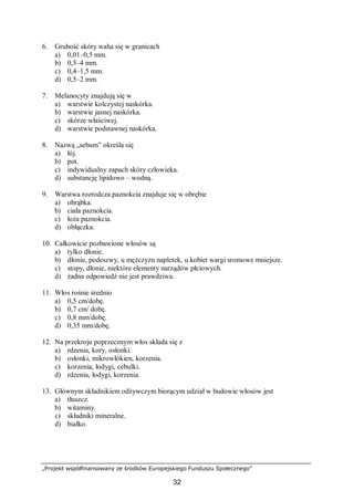 „Projekt współfinansowany ze środków Europejskiego Funduszu Społecznego”
32
6. Grubość skóry waha się w granicach
a) 0,01–0,5 mm.
b) 0,5–4 mm.
c) 0,4–1,5 mm.
d) 0,5–2 mm.
7. Melanocyty znajdują się w
a) warstwie kolczystej naskórka.
b) warstwie jasnej naskórka.
c) skórze właściwej.
d) warstwie podstawnej naskórka.
8. Nazwą „sebum” określa się
a) łój.
b) pot.
c) indywidualny zapach skóry człowieka.
d) substancję lipidowo – wodną.
9. Warstwa rozrodcza paznokcia znajduje się w obrębie
a) obrąbka.
b) ciała paznokcia.
c) łoża paznokcia.
d) obłączka.
10. Całkowicie pozbawione włosów są
a) tylko dłonie.
b) dłonie, podeszwy, u mężczyzn napletek, u kobiet wargi sromowe mniejsze.
c) stopy, dłonie, niektóre elementy narządów płciowych.
d) żadna odpowiedź nie jest prawdziwa.
11. Włos rośnie średnio
a) 0,5 cm/dobę.
b) 0,7 cm/ dobę.
c) 0,8 mm/dobę.
d) 0,35 mm/dobę.
12. Na przekroju poprzecznym włos składa się z
a) rdzenia, kory, osłonki.
b) osłonki, mikrowłókien, korzenia.
c) korzenia, łodygi, cebulki.
d) rdzenia, łodygi, korzenia.
13. Głównym składnikiem odżywczym biorącym udział w budowie włosów jest
a) tłuszcz.
b) witaminy.
c) składniki mineralne.
d) białko.
 