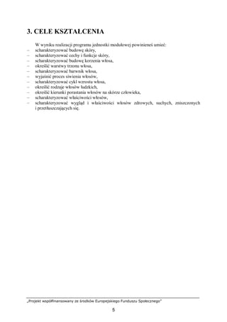 „Projekt współfinansowany ze środków Europejskiego Funduszu Społecznego”
5
3. CELE KSZTAŁCENIA
W wyniku realizacji programu jednostki modułowej powinieneś umieć:
– scharakteryzować budowę skóry,
– scharakteryzować cechy i funkcje skóry,
– scharakteryzować budowę korzenia włosa,
– określić warstwy trzonu włosa,
– scharakteryzować barwnik włosa,
– wyjaśnić proces siwienia włosów,
– scharakteryzować cykl wzrostu włosa,
– określić rodzaje włosów ludzkich,
– określić kierunki porastania włosów na skórze człowieka,
– scharakteryzować właściwości włosów,
– scharakteryzować wygląd i właściwości włosów zdrowych, suchych, zniszczonych
i przetłuszczających się.
 