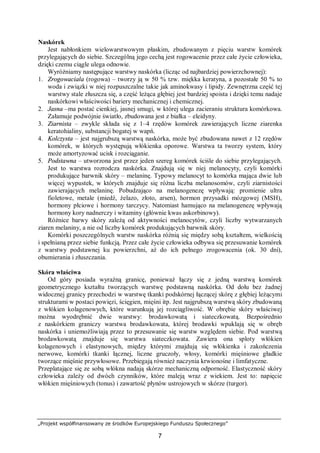 „Projekt współfinansowany ze środków Europejskiego Funduszu Społecznego”
7
Naskórek
Jest nabłonkiem wielowarstwowym płaskim, zbudowanym z pięciu warstw komórek
przylegających do siebie. Szczególną jego cechą jest rogowacenie przez całe życie człowieka,
dzięki czemu ciągle ulega odnowie.
Wyróżniamy następujące warstwy naskórka (licząc od najbardziej powierzchownej):
1. Zrogowaciała (rogowa) – tworzy ją w 50 % tzw. miękka keratyna, a pozostałe 50 % to
woda i związki w niej rozpuszczalne takie jak aminokwasy i lipidy. Zewnętrzna część tej
warstwy stale złuszcza się, a część leżąca głębiej jest bardziej spoista i dzięki temu nadaje
naskórkowi właściwości bariery mechanicznej i chemicznej.
2. Jasna –ma postać cienkiej, jasnej smugi, w której ulega zacieraniu struktura komórkowa.
Załamuje podwójnie światło, zbudowana jest z białka – eleidyny.
3. Ziarnista – zwykle składa się z 1–4 rzędów komórek zawierających liczne ziarenka
keratohialiny, substancji bogatej w wapń.
4. Kolczysta – jest najgrubszą warstwą naskórka, może być zbudowana nawet z 12 rzędów
komórek, w których występują włókienka oporowe. Warstwa ta tworzy system, który
może amortyzować ucisk i rozciąganie.
5. Podstawna – utworzona jest przez jeden szereg komórek ściśle do siebie przylegających.
Jest to warstwa rozrodcza naskórka. Znajdują się w niej melanocyty, czyli komórki
produkujące barwnik skóry – melaninę. Typowy melanocyt to komórka mająca dwie lub
więcej wypustek, w których znajduje się różna liczba melanosomów, czyli ziarnistości
zawierających melaninę. Pobudzająco na melanogenezę wpływają: promienie ultra
fioletowe, metale (miedź, żelazo, złoto, arsen), hormon przysadki mózgowej (MSH),
hormony płciowe i hormony tarczycy. Natomiast hamująco na melanogenezę wpływają
hormony kory nadnerczy i witaminy (głównie kwas askorbinowy).
Różnice barwy skóry zależą od aktywności melanocytów, czyli liczby wytwarzanych
ziaren melaniny, a nie od liczby komórek produkujących barwnik skóry.
Komórki poszczególnych warstw naskórka różnią się między sobą kształtem, wielkością
i spełnianą przez siebie funkcją. Przez całe życie człowieka odbywa się przesuwanie komórek
z warstwy podstawnej ku powierzchni, aż do ich pełnego zrogowacenia (ok. 30 dni),
obumierania i złuszczania.
Skóra właściwa
Od góry posiada wyraźną granicę, ponieważ łączy się z jedną warstwą komórek
geometrycznego kształtu tworzących warstwę podstawną naskórka. Od dołu bez żadnej
widocznej granicy przechodzi w warstwę tkanki podskórnej łączącej skórę z głębiej leżącymi
strukturami w postaci powięzi, ścięgien, mięśni itp. Jest najgrubszą warstwą skóry zbudowaną
z włókien kolagenowych, które warunkują jej rozciągliwość. W obrębie skóry właściwej
można wyodrębnić dwie warstwy: brodawkowatą i siateczkowatą. Bezpośrednio
z naskórkiem graniczy warstwa brodawkowata, której brodawki wpuklają się w obręb
naskórka i uniemożliwiają przez to przesuwanie się warstw względem siebie. Pod warstwą
brodawkowatą znajduje się warstwa siateczkowata. Zawiera ona sploty włókien
kolagenowych i elastynowych, między którymi znajdują się włókienka i zakończenia
nerwowe, komórki tkanki łącznej, liczne gruczoły, włosy, komórki mięśniowe gładkie
tworzące mięśnie przywłosowe. Przebiegają również naczynia krwionośne i limfatyczne.
Przeplatające się ze sobą włókna nadają skórze mechaniczną odporność. Elastyczność skóry
człowieka zależy od dwóch czynników, które maleją wraz z wiekiem. Jest to: napięcie
włókien mięśniowych (tonus) i zawartość płynów ustrojowych w skórze (turgor).
 