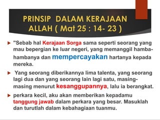 PRINSIP DALAM KERAJAAN
ALLAH ( Mat 25 : 14- 23 )
 "Sebab hal Kerajaan Sorga sama seperti seorang yang
mau bepergian ke luar negeri, yang memanggil hamba-
hambanya dan mempercayakan hartanya kepada
mereka.
 Yang seorang diberikannya lima talenta, yang seorang
lagi dua dan yang seorang lain lagi satu, masing-
masing menurut kesanggupannya, lalu ia berangkat.
 perkara kecil, aku akan memberikan kepadamu
tanggung jawab dalam perkara yang besar. Masuklah
dan turutlah dalam kebahagiaan tuanmu.
 