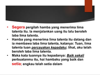 • Segera pergilah hamba yang menerima lima
talenta itu. Ia menjalankan uang itu lalu beroleh
laba lima talenta.
• Hamba yang menerima lima talenta itu datang dan
ia membawa laba lima talenta, katanya: Tuan, lima
talenta tuan percayakan kepadaku; lihat, aku telah
beroleh laba lima talenta.
• Maka kata tuannya itu kepadanya: Baik sekali
perbuatanmu itu, hai hambaku yang baik dan
setia; engkau telah setia dalam
 