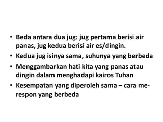 • Beda antara dua jug: jug pertama berisi air
panas, jug kedua berisi air es/dingin.
• Kedua jug isinya sama, suhunya yang berbeda
• Menggambarkan hati kita yang panas atau
dingin dalam menghadapi kairos Tuhan
• Kesempatan yang diperoleh sama – cara me-
respon yang berbeda
 