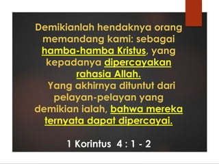 Demikianlah hendaknya orang
memandang kami: sebagai
hamba-hamba Kristus, yang
kepadanya dipercayakan
rahasia Allah.
Yang akhirnya dituntut dari
pelayan-pelayan yang
demikian ialah, bahwa mereka
ternyata dapat dipercayai.
1 Korintus 4 : 1 - 2
 