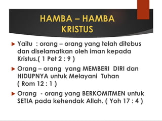 HAMBA – HAMBA
KRISTUS
 Yaitu : orang – orang yang telah ditebus
dan diselamatkan oleh iman kepada
Kristus.( 1 Pet 2 : 9 )
 Orang – orang yang MEMBERI DIRI dan
HIDUPNYA untuk Melayani Tuhan
( Rom 12 : 1 )
 Orang - orang yang BERKOMITMEN untuk
SETIA pada kehendak Allah. ( Yoh 17 : 4 )
 
