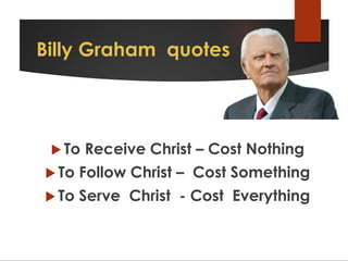 Billy Graham quotes
 To Receive Christ – Cost Nothing
 To Follow Christ – Cost Something
 To Serve Christ - Cost Everything
 