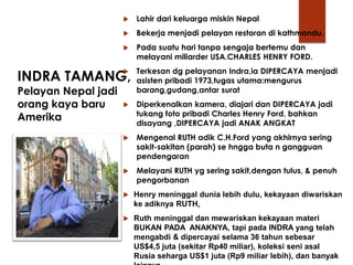 INDRA TAMANG,
Pelayan Nepal jadi
orang kaya baru
Amerika
 Lahir dari keluarga miskin Nepal
 Bekerja menjadi pelayan restoran di kathmandu.
 Pada suatu hari tanpa sengaja bertemu dan
melayani miliarder USA.CHARLES HENRY FORD.
 Terkesan dg pelayanan Indra,ia DIPERCAYA menjadi
asisten pribadi 1973,tugas utama:mengurus
barang,gudang,antar surat
 Diperkenalkan kamera, diajari dan DIPERCAYA jadi
tukang foto pribadi Charles Henry Ford, bahkan
disayang ,DIPERCAYA jadi ANAK ANGKAT
 Mengenal RUTH adik C.H.Ford yang akhirnya sering
sakit-sakitan (parah) se hngga buta n gangguan
pendengaran
 Melayani RUTH yg sering sakit,dengan tulus, & penuh
pengorbanan
 Henry meninggal dunia lebih dulu, kekayaan diwariskan
ke adiknya RUTH,
 Ruth meninggal dan mewariskan kekayaan materi
BUKAN PADA ANAKNYA, tapi pada INDRA yang telah
mengabdi & dipercayai selama 36 tahun sebesar
US$4,5 juta (sekitar Rp40 miliar), koleksi seni asal
Rusia seharga US$1 juta (Rp9 miliar lebih), dan banyak
 