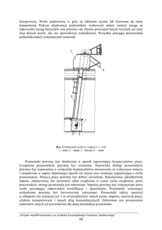„Projekt współfinansowany ze środków Europejskiego Funduszu Społecznego”
10
transportową. Worki podniesione w górę są odbierane ręcznie lub kierowane do rynny
transportowej. Podczas eksploatacji podnośników workowych naleŜy zwrócić uwagę na
odpowiedni naciąg łańcuchów (nie powinny one zbytnio przeciąŜać łoŜysk tocznych ani mieć
zbyt duŜych luzów, aby nie spowodować uszkodzenia). Wszystkie pracujące powierzchnie
podnośnika naleŜy systematycznie smarować.
Rys. 3. Podnośnik worków z mąką [1, s. 116]
1 – stopa, 2 – napęd, 3 – łańcuch, 4 – rynna
Przenośniki powinny być zbudowane w sposób zapewniający bezpieczeństwo pracy.
Urządzenia przenośników powinny być uziemione. Stanowiska obsługi przenośników
powinny być wyposaŜone w wyłączniki bezpieczeństwa umieszczone na widocznym miejscu
i zaopatrzone w napisy objaśniające sposób ich uŜycia oraz instalację sygnalizującą o ruchu
przenośników. Miejsca pracy powinny być dobrze oświetlone. Dokonywanie jakichkolwiek
napraw, zdejmowanie lub otwieranie osłon urządzenia w czasie ruchu urządzenia, przez
pracowników obsługi przenośnika jest zabronione. Naprawy powinny być wykonywane przez
osoby posiadające odpowiednie kwalifikacje i uprawnienia. Przenośniki wykazujące
uszkodzenia powinny być bezzwłocznie zatrzymane. Przenośniki naleŜy umieścić
w odległości nie mniejszej niŜ 1 m od przedmiotów stałych (ścian, słupów), stanowisk pracy,
szlaków transportowych i innych dróg komunikacyjnych. Zabronione jest przenoszenie
materiałów innych niŜ przewidziane dla danej konstrukcji przenośnika.
 