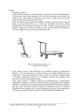 „Projekt współfinansowany ze środków Europejskiego Funduszu Społecznego”
11
Wózki
Najczęściej stosuje się:
− wózki dwukołowe pionowe; wózek wykonany ze spawanych stalowych kształtowników,
w dolnej części ramy wózka znajduje się oś, na której umocowane są koła jezdne; na
wózek ten nie naleŜy ładować więcej niŜ jeden worek z mąką lub np. dwa worki
z cukrem, albo solą kuchenną (nośność 75 kg);
− wózki z platformą stałą; najczęściej czterokołowe; posiada masywną metalową ramę, na
której są przymocowane dwie osie z kołami na łoŜyskach; dwa koła są kołami
kierunkowymi, dwa pozostałe umocowane na stałe; na wózku moŜna przewieźć 4–6
worków z mąką lub 5–8 worków z cukrem czy solą; wózków pustych lub obciąŜonych
nie wolno ciągnąć za sobą, lecz naleŜy je pchać przed sobą;
Rys. 4. Wózki z platformą stałą [5, s. 29],
a) dwukołowy b) czterokołowy
− wózki widłowe ręczne; wózek zbudowany jest z platformy opartej na podnoszonych
kółkach, z koła prowadzącego za pomocą zaczepu oraz układu hydraulicznego do
podnoszenia i opuszczania platformy wózka; wózek ten umoŜliwia transport palety
z surowcami; konstrukcja wózka wraz z ładunkiem powinna być ciągnięta przez
pracownika za pomocą specjalnego zaczepu;
− wózki jezdne widłowe, o napędzie elektrycznym (akumulatorowe) z hydraulicznym
podnośnikiem widłowym; wózki te są zwrotne, szybkie, posiadają moŜliwość szybkiego
załadunku i rozładunku oraz wysokiego podnoszenia materiałów składowanych piętrowo;
tego typu wózki stosowane są prawie wyłącznie do transportu surowców ze środków
transportowych do magazynu lub w duŜych magazynach; ułoŜenie wielu pojedynczych
sztuk towaru na palecie umoŜliwia operowanie całymi jednostkami ładunkowymi.
 