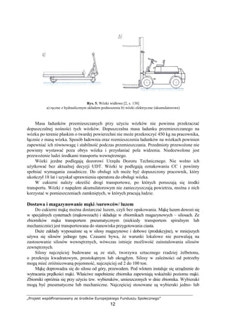 „Projekt współfinansowany ze środków Europejskiego Funduszu Społecznego”
12
Rys. 5. Wózki widłowe [2, s. 138]
a) ręczne z hydraulicznym układem podnoszenia b) wózki elektryczne (akumulatorowe)
Masa ładunków przemieszczanych przy uŜyciu wózków nie powinna przekraczać
dopuszczalnej nośności tych wózków. Dopuszczalna masa ładunku przemieszczanego na
wózku po terenie płaskim o twardej powierzchni nie moŜe przekroczyć 450 kg na pracownika,
łącznie z masą wózka. Sposób ładownia oraz rozmieszczenia ładunków na wózkach powinien
zapewniać ich równowagę i stabilność podczas przemieszczania. Przedmioty przewoŜone nie
powinny wystawać poza obrys wózka i przysłaniać pola widzenia. Niedozwolone jest
przewoŜenie ludzi środkami transportu wewnętrznego.
Wózki jezdne podlegają dozorowi Urzędu Dozoru Technicznego. Nie wolno ich
uŜytkować bez aktualnej decyzji UDT. Wózki te podlegają oznakowaniu CЄ i powinny
spełniać wymagania zasadnicze. Do obsługi ich moŜe być dopuszczony pracownik, który
ukończył 18 lat i uzyskał uprawnienia operatora do obsługi wózka.
W cukierni naleŜy określić drogi transportowe, po których poruszają się środki
transportu. Wózki z napędem akumulatorowym nie zanieczyszczają powietrza, moŜna z nich
korzystać w pomieszczeniach zamkniętych, w których pracują ludzie.
Dostawa i magazynowanie mąki /surowców/ luzem
Do cukierni mąkę moŜna dostarczać luzem, czyli bez opakowania. Mąkę luzem dowozi się
w specjalnych cysternach (mąkowozach) i składuje w zbiornikach magazynowych – silosach. Ze
zbiorników mąka transportem pneumatycznym (niekiedy transportem spiralnym lub
mechanicznie) jest transportowana do stanowiska przygotowania ciasta.
DuŜe zakłady wyposaŜone są w silosy magazynowe i dobowe (produkcyjne), w mniejszych
uŜywa się silosów jednego typu. Czasami bywa, Ŝe warunki lokalowe nie pozwalają na
zastosowanie silosów wewnętrznych, wówczas istnieje moŜliwość zainstalowania silosów
zewnętrznych.
Silosy najczęściej budowane są ze stali, tworzywa sztucznego rzadziej Ŝelbetonu,
o przekroju kwadratowym, prostokątnym lub okrągłym. Silosy w zaleŜności od potrzeby
mogą mieć zróŜnicowaną pojemność, najczęściej od 2 do 100 ton.
Mąkę doprowadza się do silosu od góry, przewodem. Pod wlotem instaluje się urządzenie do
wytracania prędkości mąki. Właściwe napełnienie zbiornika zapewniają wskaźniki poziomu mąki.
Zbiorniki opróŜnia się przy uŜyciu tzw. wybieraków, umieszczonych w dnie zbiornika. Wybieraki
mogą być pneumatyczne lub mechaniczne. Najczęściej stosowane są wybieraki jedno- lub
 