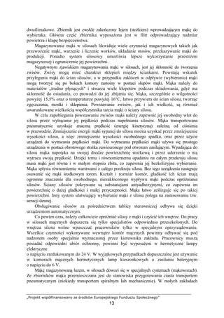 „Projekt współfinansowany ze środków Europejskiego Funduszu Społecznego”
13
dwuślimakowe. Zbiornik jest zwykle zakończony lejem (stoŜkiem) wprowadzającym mąkę do
wybieraka. Główna część zbiornika wyposaŜona jest w filtr odprowadzający nadmiar
powietrza i klapę bezpieczeństwa.
Magazynowanie mąki w silosach likwiduje wiele czynności magazynowych takich jak
przewoŜenie mąki, warzenie i liczenie worków, układanie stosów, przekazywanie mąki do
produkcji. Ponadto system silosowy umoŜliwia lepsze wykorzystanie przestrzeni
magazynowej i ograniczenie jej powierzchni.
Negatywnym zjawiskiem magazynowania mąki w silosach, jest jej skłonność do tworzenia
zwisów. Zwisy mogą mieć charakter sklepień między ściankami. Powstają wskutek
przylegania mąki do ścian silosów, a w przypadku zakłóceń w odpływie (wybieraniu) mąki
mogą tworzyć się po bokach komory zastoiny w postaci słupów mąki. Mąka naleŜy do
materiałów „trudno płynących" i stwarza wiele kłopotów podczas składowania, gdyŜ ma
skłonność do osiadania, co prowadzi do jej zbijania się. Mąka, szczególnie o wilgotności
powyŜej 15,5% oraz o temperaturze powyŜej 16°C, łatwo przywiera do ścian silosu, tworząc
zgęszczenia, mostki i sklepienia. Powstawanie zwisów, jak i ich wielkość, są równieŜ
uwarunkowane wielkością współczynnika tarcia mąki o ściany silosu.
W celu zapobiegania powstawaniu zwisów mąki naleŜy zapewnić jej swobodny wlot do
silosu przez wytrącanie jej prędkości podczas napełniania silosów. Mąka transportowana
pneumatycznie uzyskuje znaczną prędkość (energię kinetyczną) zaleŜną od ciśnienia
w przewodzie. Zmniejszenie energii mąki sypanej do silosu moŜna uzyskać przez zmniejszenie
wysokości silosu, a więc zmniejszenie wysokości swobodnego spadku, oraz przez uŜycie
urządzeń do wytracania prędkości mąki. Do wytracania prędkości mąki uŜywa się prostego
urządzenia w postaci obrotowego stoŜka zawieszonego pod otworem zasilającym. Wpadająca do
silosu mąka napotyka na swojej drodze powierzchnię stoŜkową i przez uderzenie o nią
wytraca swoją prędkość. Dzięki temu i równomiernemu opadaniu na całym przekroju silosu
masa mąki jest równa i w małym stopniu zbita, co zapewnia jej bezkolizyjne wybieranie.
Mąka spływa równomiernie warstwami z całego przekroju silosu. Bez tego urządzenia następuje
osuwanie się mąki środkowym torem. Kształt i rozmiar komór, gładkość ich ścian mają
ogromne znaczenie dla swobodnego, niezakłóconego wypływu mąki podczas opróŜniania
silosów. Ściany silosów pokrywane są substancjami antyadhezyjnymi, co zapewnia im
powierzchnię o duŜej gładkości i małej przyczepności. Mąka łatwo ześlizguje się po takiej
powierzchni. Inny system ułatwiający wybieranie mąki z silosu polega na zastosowaniu tzw.
aeracji dennej.
Obsługiwanie silosów za pośrednictwem tablicy sterowniczej odbywa się dzięki
urządzeniom automatycznym.
Co pewien czas, naleŜy całkowicie opróŜniać silosy z mąki i czyścić ich wnętrze. Do pracy
w silosach mącznych dopuszcza się tylko specjalistów odpowiednio przeszkolonych. Do
wnętrza silosu wolno wpuszczać pracowników tylko w specjalnym oprzyrządowaniu.
Wszelkie czynności wykonywane wewnątrz komór mącznych powinny odbywać się pod
nadzorem osoby specjalnie wyznaczonej przez kierownika zakładu. Pracownicy muszą
posiadać odpowiedni ubiór ochronny, powinni być wyposaŜeni w hermetyczne lampy
elektryczne
o napięciu zredukowanym do 24 V. W wyjątkowych przypadkach dopuszczalne jest uŜywanie
w komorach mącznych hermetycznych lamp kieszonkowych o zasilaniu bateryjnym
o napięciu do 6 V.
Mąkę magazynowaną luzem, w silosach dowozi się w specjalnych cysternach (mąkowozach).
Ze zbiorników mąka przemieszczana jest do stanowiska przygotowania ciasta transportem
pneumatycznym (niekiedy transportem spiralnym lub mechanicznie). W małych zakładach
 