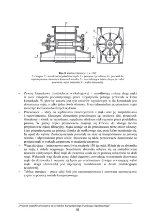 „Projekt współfinansowany ze środków Europejskiego Funduszu Społecznego”
16
Rys. 8. Zasilacz śluzowy [1, s. 134]
1 – korpus, 2 – wirnik na łoŜyskach tocznych, 3 – pokrywa z przelotem, 4 – przewód do
wyrównywania ciśnienia w komorach wirnika, 5 – uszczelniająca listwa z brązu, 6 – wlot
powietrza, wylot materiału, 8 – wylot mieszaniny
− Zawory kierunkowe (rozdzielacze wielodrogowe) – umoŜliwiają zmianę drogi mąki
w sieci transportu pneumatycznego przez rozgałęzienie jednego przewodu w kilku
kierunkach. W głowicy zaworu jest tyle otworów wyjściowych w ilu kierunkach jest
dostarczana mąka, a tylko jeden otwór wlotowy. Przez odpowiednie przestawienie mąka
moŜe być kierowana do róŜnych wylotów.
− Przesiewacz – słuŜy do wydzielania zanieczyszczeń z mąki oraz jej rozpulchniania
i napowietrzania. Głównymi elementami przesiewacza są: stoŜkowe sito, przenośnik
ślimakowy i wirnik ze szczotkami, napędzane silnikiem elektrycznym przez przekładnię
pasową. W górnej części przesiewacza znajduje się króciec, do którego moŜna
przymocować rękaw filtracyjny. Mąka dostaje się do przesiewacza przez otwór wlotowy
i jest przemieszczana za pomocą ślimaka do stoŜkowego sita, przez które przedostaje się,
by opaść do wylotu. Zanieczyszczenia pozostałe na sicie są transportowane za pomocą
wirnika i odprowadzane przez otwór. Stosowane są takŜe przesiewacze dostosowane do
przyjęcia mąki w workach, zaopatrzone w urządzenie zasypowe.
− Waga dozująca – jednorazowo umoŜliwia zwaŜenie 150 kg mąki. Składa się ze zbiornika
na mąkę i układu wagowego. Napełnienie zbiornika odbywa się za pośrednictwem
rękawów elastycznych. Ilość mąki do zwaŜenia ustala się za pomocą wskazówki na skali
wagi. Wyłącznik wagi działa przez układ cięgnowy, powodując wstrzymanie dozowania
mąki do dozownika i zsypanie jej lejem po uruchomieniu dźwigni otwierającej wylot
mąki. Waga (dozownik) jest najczęściej zainstalowana w dziale produkcyjnym
(ciastowni).
− Tablica sterująca – praca całej linii jest zautomatyzowana i sterowana automatycznie
często za pomocą modułu komputerowego.
 