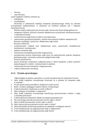 „Projekt współfinansowany ze środków Europejskiego Funduszu Społecznego”
18
− tłoczące,
− ssąco-tłoczące,
a pod względem wielkości ciśnienia na:
− niskopręŜne,
− wysokopręŜne.
Stosowane w piekarniach instalacje transportu pneumatycznego róŜnią się zarówno
rozwiązaniami funkcjonalnymi, w zaleŜności od wielkości piekarni, jak i stopniem
zautomatyzowania.
RóŜnica między tradycyjnym przewozem mąki i przewozem luzem polega głównie na:
− zastąpieniu cięŜkich, ręcznych czynności ładunkowych czynnościami zmechanizowanymi
i zautomatyzowanymi,
− wyeliminowaniu opakowania (worków) oraz pakowania,
− zastosowaniu specjalnych pojazdów, zamiast uniwersalnych środków transportowych.
Korzyści wynikające z przewozu i składowania mąki luzem.
Korzyści techniczne:
− wyeliminowanie cięŜkich prac ładunkowych przez zastosowanie kompleksowej
mechanizacji i automatyzacji,
− poprawa warunków bhp,
− zmniejszenie niezbędnej powierzchni magazynowej,
− przyspieszenie procesu dojrzewania mąki przez jej napowietrzenie podczas transportu
pneumatycznego i stworzenie moŜliwości podgrzewania mąki.
Korzyści ekonomiczne:
− prawie dwukrotne zwiększenie wydajności pracy w sferze transportu, a takŜe czynności
poprzedzających w młynie i wykonywanych w piekarni,
− zmniejszenie kosztów transportu i magazynowania,
− większa efektywności inwestycji.
4.1.2. Pytania sprawdzające
Odpowiadając na pytania, sprawdzisz, czy jesteś przygotowany do wykonania ćwiczeń.
1. Jakie środki transportu wewnętrznego stosowane są w piekarni do transportu mąki
w workach?
2. W jaki sposób naleŜy prawidłowo obsługiwać wózki ręczne?
3. Które z wózków podlegają Urzędowi Dozoru Technicznego?
4. Z jakich elementów zbudowane są wózki widłowe?
5. Jakie instalacje są niezbędne w magazynie?
6. Jakie środki transportu wewnętrznego umoŜliwiają przemieszczanie worków z mąką
w kierunku pionowym?
7. Z jakich głównych elementów składa się transport pneumatyczny?
8. Na czym polega zjawisko powstawania zwisów mąki w silosie?
9. Jakie są skutki powstawania zwisów mąki w silosie?
10. Jakie są przyczyny powstawania zwisów mąki w silosie?
11. Jakie przenośniki umoŜliwiają mechaniczny załadunek i rozładunek silosów?
12. Czym charakteryzuje się magazynowania mąki w opakowaniu?
13. Czym charakteryzuje się magazynowania mąki luzem?
 