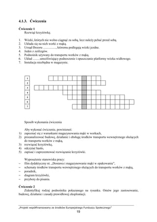 „Projekt współfinansowany ze środków Europejskiego Funduszu Społecznego”
19
4.1.3. Ćwiczenia
Ćwiczenie 1
RozwiąŜ krzyŜówkę.
1. Wózki, których nie wolno ciągnąć za sobą, lecz naleŜy pchać przed sobą.
2. Układa się na nich worki z mąką.
3. Urząd Dozoru ................, któremu podlegają wózki jezdne.
4. Jeden z ześlizgów.
5. Podnośnik uŜywany do transportu worków z mąką.
6. Układ .........umoŜliwiający podnoszenie i opuszczanie platformy wózka widłowego.
7. Instalacja niezbędna w magazynie.
Sposób wykonania ćwiczenia
Aby wykonać ćwiczenie, powinieneś:
1) zapoznać się z warunkami magazynowania mąki w workach,
2) przeanalizować budowę, działanie i obsługę środków transportu wewnętrznego słuŜących
do transportu worków z mąką,
3) rozwiązać krzyŜówkę,
4) odczytać hasło,
5) zapisać i zaprezentować rozwiązanie krzyŜówki.
WyposaŜenie stanowiska pracy:
− film dydaktyczny nt. „Dostawa i magazynowanie mąki w opakowaniu”,
− schematy środków transportu wewnętrznego słuŜących do transportu worków z mąką,
− poradnik,
− diagram krzyŜówki,
− przybory do pisania.
Ćwiczenie 2
Zidentyfikuj rodzaj podnośnika pokazanego na rysunku. Omów jego zastosowanie,
budowę, działanie i zasady prawidłowej eksploatacji.
7
6
5
4
3
2
1
 
