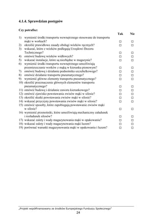 „Projekt współfinansowany ze środków Europejskiego Funduszu Społecznego”
24
4.1.4. Sprawdzian postępów
Czy potrafisz:
Tak Nie
1) wymienić środki transportu wewnętrznego stosowane do transportu
mąki w workach?
2) określić prawidłowe zasady obsługi wózków ręcznych?
3) wskazać, które z wózków podlegają Urzędowi Dozoru
Technicznego?
4) omówić budowę wózków widłowych?
5) wskazać instalacje, które są niezbędne w magazynie?
6) wymienić środki transportu wewnętrznego umoŜliwiają
przemieszczanie worków z mąką w kierunku pionowym?
7) omówić budowę i działanie podnośnika szczebelkowego?
8) omówić działanie transportu pneumatycznego?
9) wymienić główne elementy transportu pneumatycznego?
10) określić przeznaczenie głównych elementów transportu
pneumatycznego?
11) omówić budowę i działanie zaworu kierunkowego?
12) omówić zjawisko powstawania zwisów mąki w silosie?
13) określić skutki powstawania zwisów mąki w silosie?
14) wskazać przyczyny powstawania zwisów mąki w silosie?
15) omówić sposoby, które zapobiegają powstawanie zwisów mąki
w silosie?
16) wymienić przenośniki, które umoŜliwiają mechaniczny załadunek
i rozładunek silosów?
17) wskazać zalety i wady magazynowania mąki w opakowaniu?
18) wskazać zalety i wady magazynowania mąki luzem?
19) porównać warunki magazynowania mąki w opakowaniu i luzem?
 