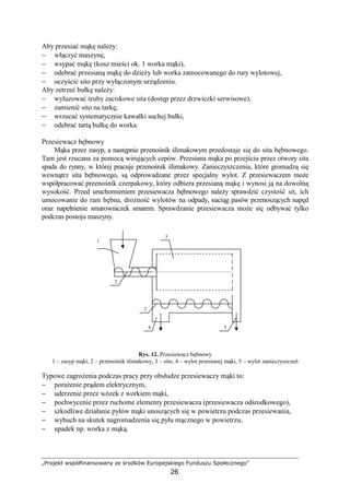 „Projekt współfinansowany ze środków Europejskiego Funduszu Społecznego”
26
Aby przesiać mąkę naleŜy:
− włączyć maszynę,
− wsypać mąkę (kosz mieści ok. 1 worka mąki),
− odebrać przesianą mąkę do dzieŜy lub worka zamocowanego do rury wylotowej,
− oczyścić sito przy wyłączonym urządzeniu.
Aby zetrzeć bułkę naleŜy:
− wyluzować śruby zaciskowe sita (dostęp przez drzwiczki serwisowe),
− zamienić sito na tarkę,
− wrzucać systematycznie kawałki suchej bułki,
− odebrać tartą bułkę do worka.
Przesiewacz bębnowy
Mąka przez zasyp, a następnie przenośnik ślimakowym przedostaje się do sita bębnowego.
Tam jest rzucana za pomocą wirujących cepów. Przesiana mąka po przejściu przez otwory sita
spada do rynny, w której pracuje przenośnik ślimakowy. Zanieczyszczenia, które gromadzą się
wewnątrz sita bębnowego, są odprowadzane przez specjalny wylot. Z przesiewaczem moŜe
współpracować przenośnik czerpakowy, który odbiera przesianą mąkę i wynosi ją na dowolną
wysokość. Przed uruchomieniem przesiewacza bębnowego naleŜy sprawdzić czystość sit, ich
umocowanie do ram bębna, droŜność wylotów na odpady, naciąg pasów przenoszących napęd
oraz napełnienie smarowniczek smarem. Sprawdzanie przesiewacza moŜe się odbywać tylko
podczas postoju maszyny.
Rys. 12. Przesiewacz bębnowy
1 – zasyp mąki, 2 – przenośnik ślimakowy, 3 – sito, 4 – wylot przesianej mąki, 5 – wylot zanieczyszczeń
Typowe zagroŜenia podczas pracy przy obsłudze przesiewaczy mąki to:
− poraŜenie prądem elektrycznym,
− uderzenie przez wózek z workiem mąki,
− pochwycenie przez ruchome elementy przesiewacza (przesiewacza odśrodkowego),
− szkodliwe działanie pyłów mąki unoszących się w powietrzu podczas przesiewania,
− wybuch na skutek nagromadzenia się pyłu mącznego w powietrzu,
− upadek np. worka z mąką.
4
2
2
1
5
3
1
 