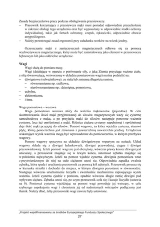 „Projekt współfinansowany ze środków Europejskiego Funduszu Społecznego”
27
Zasady bezpieczeństwa pracy podczas obsługiwania przesiewaczy.
− Pracownik korzystający z przesiewcza mąki musi posiadać odpowiednie przeszkolenie
w zakresie obsługi tego urządzenia oraz być wyposaŜony w odpowiednie środki ochrony
indywidualnej, takie jak fartuch ochronny, czepek, rękawiczki, odpowiednie obuwie
antypoślizgowe.
− NaleŜy przestrzegać zasad ergonomii przy załadunku worków na wózek jezdny.
Oczyszczanie mąki z zanieczyszczeń magnetycznych odbywa się za pomocą
wychwytywacza magnetycznego, który moŜe być zainstalowany jako element w przesiewaczu
bębnowym lub jako oddzielne urządzenie.
Wagi
Wagi słuŜą do pomiaru masy.
Wagi (działające w oparciu o porównanie siły, z jaką Ziemia przyciąga waŜone ciało,
z siłą równowaŜącą, wytworzoną w układzie pomiarowym wagi) moŜna podzielić na:
− dźwigniowe (odwaŜnikowe): ze stałą lub zmienną długością ramion,
− równoramienne np. szalkowa,
− nierównoramienne np.: dziesiętna, pomostowa,
− uchylne,
− elektroniczne,
− i inne.
Waga pomostowa – wozowa
Waga pomostowa wozowa słuŜy do waŜenia mąkowozów (pojazdów). W celu
skontrolowania ilości mąki przyjmowanej do silosów magazynowych waŜy się cysternę
samochodową z mąką, a po przyjęciu mąki do silosów następuje ponowne waŜenie
cysterny, lecz juŜ opróŜnionej z mąki. RóŜnica cięŜaru cysterny napełnionej i opróŜnionej
daje ilość mąki przyjętej do silosów. Pomost wagowy, na który wjeŜdŜa cysterna, stanowi
płytę, której powierzchnia jest zrównana z powierzchnią nawierzchni jezdnej. Urządzenia
wskazujące wynik waŜenia mogą być wprowadzone do pomieszczenia, w którym przebywa
wagowy.
Pomost wagowy spoczywa na układzie dźwigniowym wspartym na noŜach. Układ
wagowy składa się z dźwigni ładunkowych, dźwigni przewodniej, cięgna i dźwigni
przesuwnikowiej. JeŜeli pomost wagi nie jest obciąŜony, wówczas prawy koniec dźwigni jest
uniesiony, a przesuwnik znajduje się w lewym końcu, natomiast zębatka znajduje się
w połoŜeniu najwyŜszym. JeŜeli na pomost wjedzie cysterna, dźwignia pomocnicza wraz
z przytwierdzonym do niej na stałe cięŜarem unosi się. Odpowiednia zapadka zwalnia
zębatkę, która spada i uruchamia przesuwnik za pomocą kół zębatych. Przesuwnik porusza się
w kierunku strzałki i dochodzi do miejsca, w którym dźwignia pozostanie w równowadze.
Następuje wówczas uruchomienie liczydła i ewentualnie mechanizmu zapisującego wynik
waŜenia. JeŜeli cysterna zjedzie z pomostu, opadnie wówczas długie ramię dźwigni pod
wpływem cięŜaru. Zębatka unosi się, po czym przesuwnik cofa się i kasuje liczydło (ustawia
na 0). PoniewaŜ cysterna wjeŜdŜając na pomost wagi powoduje jej wstrząsy, w celu
szybszego uspokojenia wagi i chronienia jej od nadmiernych wstrząsów podłączony jest
tłumik. NaleŜy dbać, Ŝeby przesuwniki wagi zawsze były ustawione.
 