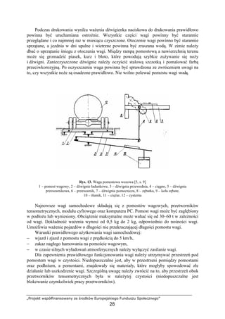 „Projekt współfinansowany ze środków Europejskiego Funduszu Społecznego”
28
Podczas drukowania wyniku waŜenia dźwigienka naciskowa do drukowania prawidłowo
powinna być uruchamiana ostroŜnie. Wszystkie części wagi powinny być starannie
przeglądane i co najmniej raz w miesiącu czyszczone. Otoczenie wagi powinno być starannie
sprzątane, a jezdnia w dni upalne i wietrzne powinna być zraszana wodą. W zimie naleŜy
dbać o uprzątanie śniegu z otoczenia wagi. Między rampą pomostową a nawierzchnią terenu
moŜe się gromadzić piasek, kurz i błoto, które powodują szybkie zuŜywanie się noŜy
i dźwigni. Zanieczyszczone dźwignie naleŜy oczyścić stalową szczotką i pomalować farbą
przeciwkorozyjną. Po oczyszczeniu waga powinna być sprawdzona ze zwróceniem uwagi na
to, czy wszystkie noŜe są osadzone prawidłowo. Nie wolno polewać pomostu wagi wodą.
Rys. 13. Waga pomostowa wozowa [5, s. 9]
1 – pomost wagowy, 2 – dźwignie ładunkowe, 3 – dźwignia przewodnia, 4 – cięgno, 5 – dźwignia
przesuwnikowa, 6 – przesuwnik, 7 – dźwignia pomocnicza, 8 – zębatka, 9 – koła zębate,
10 – tłumik, 11 – cięŜar, 12 – cysterna
Najnowsze wagi samochodowe składają się z pomostów wagowych, przetworników
tensometrycznych, modułu cyfrowego oraz komputera PC. Pomost wagi moŜe być zagłębiony
w podłoŜu lub wyniesiony. ObciąŜenie maksymalne moŜe wahać się od 30–60 t w zaleŜności
od wagi. Dokładność waŜenia wynosi od 0,5 kg do 2 kg, odpowiednio do nośności wagi.
UmoŜliwia waŜenie pojazdów o długości nie przekraczającej długości pomostu wagi.
Warunki prawidłowego uŜytkowania wagi samochodowej:
− wjazd i zjazd z pomostu wagi z prędkością do 5 km/h,
− zakaz nagłego hamowania na pomoście wagowym,
− w czasie silnych wyładowań atmosferycznych naleŜy wyłączyć zasilanie wagi.
Dla zapewnienia prawidłowego funkcjonowania wagi naleŜy utrzymywać przestrzeń pod
pomostem wagi w czystości. Niedopuszczalne jest, aby w przestrzeni pomiędzy pomostami
oraz podłoŜem, a pomostami, znajdowały się materiały, które mogłyby spowodować złe
działanie lub uszkodzenie wagi. Szczególną uwagę naleŜy zwrócić na to, aby przestrzeń obok
przetworników tensometrycznych była w naleŜytej czystości (niedopuszczalne jest
blokowanie czymkolwiek pracy przetworników).
 