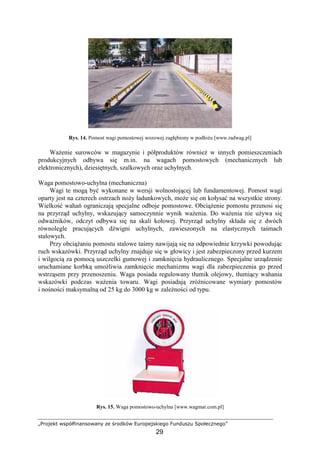 „Projekt współfinansowany ze środków Europejskiego Funduszu Społecznego”
29
Rys. 14. Pomost wagi pomostowej wozowej zagłębiony w podłoŜu [www.radwag.pl]
WaŜenie surowców w magazynie i półproduktów równieŜ w innych pomieszczeniach
produkcyjnych odbywa się m.in. na wagach pomostowych (mechanicznych lub
elektronicznych), dziesiętnych, szalkowych oraz uchylnych.
Waga pomostowo-uchylna (mechaniczna)
Wagi te mogą być wykonane w wersji wolnostojącej lub fundamentowej. Pomost wagi
oparty jest na czterech ostrzach noŜy ładunkowych, moŜe się on kołysać na wszystkie strony.
Wielkość wahań ograniczają specjalne odboje pomostowe. ObciąŜenie pomostu przenosi się
na przyrząd uchylny, wskazujący samoczynnie wynik waŜenia. Do waŜenia nie uŜywa się
odwaŜników, odczyt odbywa się na skali kołowej. Przyrząd uchylny składa się z dwóch
równolegle pracujących dźwigni uchylnych, zawieszonych na elastycznych taśmach
stalowych.
Przy obciąŜaniu pomostu stalowe taśmy nawijają się na odpowiednie krzywki powodując
ruch wskazówki. Przyrząd uchylny znajduje się w głowicy i jest zabezpieczony przed kurzem
i wilgocią za pomocą uszczelki gumowej i zamknięcia hydraulicznego. Specjalne urządzenie
uruchamiane korbką umoŜliwia zamknięcie mechanizmu wagi dla zabezpieczenia go przed
wstrząsem przy przenoszeniu. Waga posiada regulowany tłumik olejowy, tłumiący wahania
wskazówki podczas waŜenia towaru. Wagi posiadają zróŜnicowane wymiary pomostów
i nośności maksymalną od 25 kg do 3000 kg w zaleŜności od typu.
Rys. 15. Waga pomostowo-uchylna [www.wagmar.com.pl]
 