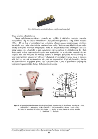 „Projekt współfinansowany ze środków Europejskiego Funduszu Społecznego”
31
Rys. 18. Komplet odwaŜników [www.exalt.home.pl/wagi.php]
Waga uchylno-odwaŜnikowa
Waga uchylno-odwaŜnikowa pozwala na szybkie i dokładne waŜenie towarów
o cięŜarze do 1 kg bez uŜycia odwaŜników. ObciąŜenie maksymalne to 15 kg. Zakres waŜenia
100 g – 15 kg. Siłą równowaŜącą wagi jest cięŜar wbudowanego, umocowanego obrotowo
obciąŜnika oraz cięŜar odwaŜników stawianych na szalce. WaŜoną masę kładzie się na szalce
opartej na łoŜysku noŜowym związanym z belką. Na drugim końcu belki oparta jest szalka, na
którą kładzie się odwaŜniki w celu zgrubnego zrównowaŜenia (z dokładnością do l kg).
Stateczność szalek zapewniają dźwignie oraz wysięgniki. Na wysięgniku znajduje się nóŜ
łoŜyska. Jest ono związane za pomocą łącznika z dźwignią połączoną ze wskazówką. Na
końcu dźwigni jest umocowany obrotowy obciąŜnik równowaŜący waŜoną masę w zakresie
od 0 do l kg, a wynik równowaŜenia odczytuje się na podzielni. Wagi uchylne naleŜy bardzo
dokładnie ustawić względem pionu, stąd są wyposaŜone są one w poziomnice (najczęściej
kuliste) i wkręcane nóŜki, słuŜące do korekcji ustawienia.
Rys. 19. Waga uchylno-odwaŜnikowa a) widok ogólny [www.wagmar.com.pl], b) schemat budowy [4, s. 130]
1 – podzielnia, 2 – wskazówka, 3 i 4 – dźwignie, 5, 14 – wysięgniki, 6 – łącznik, 7 – nóŜ łoŜyska,
8 – szalka na odwaŜniki, 9 – nóŜka, 10 – belka, 11 – szalka, na której kładzie się waŜony produkt,
12 – obciąŜnik, 13 – dźwignia
a) b)
 