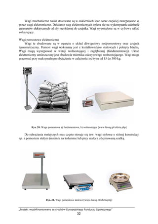 „Projekt współfinansowany ze środków Europejskiego Funduszu Społecznego”
32
Wagi mechaniczne nadal stosowane są w cukierniach lecz coraz częściej zastępowane są
przez wagi elektroniczne. Działanie wag elektronicznych opiera się na wykorzystaniu zaleŜność
parametrów elektrycznych od siły przyłoŜonej do czujnika. Wagi wyposaŜone są w cyfrowy układ
wskazujący.
Wagi pomostowe elektroniczne
Wagi te zbudowane są w oparciu o układ dźwigniowy podpomostowy oraz czujnik
tensometryczny. Pomost wagi wykonany jest z kształtowników stalowych i pokryty blachą.
Wagi mogą występować w wersji wolnostojącej i zagłębionej (fundamentowej). Układ
elektroniczny umieszczony jest obudowie miernika odczytowego wolnostojącego. Wagi mogą
pracować przy maksymalnym obciąŜeniu w zaleŜności od typu od 15 do 300 kg.
Rys. 20. Waga pomostowa a) fundamentowa, b) wolnostojąca [www.fawag.pl/oferta.php]
Do odwaŜania mniejszych mas często stosuje się tzw. wagi stołowe o róŜnej konstrukcji
np. z pomostem stałym (miernik na kolumnie lub przy szalce), zdejmowaną szalką.
Rys. 21. Wagi pomostowe stołowe [www.fawag.pl/oferta.php]
 