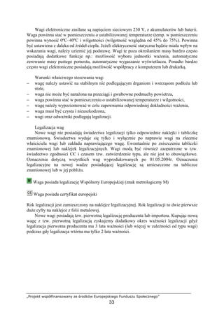 „Projekt współfinansowany ze środków Europejskiego Funduszu Społecznego”
33
Wagi elektroniczne zasilane są napięciem sieciowym 230 V, z akumulatorów lub baterii.
Waga powinna stać w pomieszczeniu o ustabilizowanej temperaturze (temp. w pomieszczeniu
powinna wynosić 0ºC–40ºC i wilgotności (wilgotność względna od 45% do 75%). Powinna
być ustawiona z daleka od źródeł ciepła. JeŜeli elektryczność statyczna będzie miała wpływ na
wskazania wagi, naleŜy uziemić jej podstawę. Wagi te poza określaniem masy bardzo często
posiadają dodatkowe funkcje np.: moŜliwość wyboru jednostki waŜenia, automatyczne
zerowanie masy pustego pomostu, automatyczne wygaszanie wyświetlacza. Ponadto bardzo
często wagi elektroniczne posiadają moŜliwość współpracy z komputerem lub drukarką.
Warunki właściwego stosowania wag:
− wagę naleŜy ustawić na stabilnym nie podlegającym drganiom i wstrząsom podłoŜu lub
stole,
− waga nie moŜe być naraŜona na przeciągi i gwałtowne podmuchy powietrza,
− waga powinna stać w pomieszczeniu o ustabilizowanej temperaturze i wilgotności,
− wagę naleŜy wypoziomować w celu zapewnienia odpowiedniej dokładności waŜenia,
− waga musi być czysta i nieuszkodzona,
− wagi oraz odwaŜniki podlegają legalizacji.
Legalizacja wag
Nowe wagi nie posiadają świadectwa legalizacji tylko odpowiednie naklejki i tabliczkę
znamionową. Świadectwa wydaje się tylko i wyłącznie po naprawie wagi na zlecenie
właściciela wagi lub zakładu naprawiającego wagę. Ewentualnie po zniszczeniu tabliczki
znamionowej lub naklejek legalizacyjnych. Wagi modą być równieŜ zaopatrzone w tzw.
świadectwo zgodności CЄ i czasem tzw. zatwierdzenie typu, ale nie jest to obowiązkowe.
Oznaczenia dotyczą wszystkich wag wyprodukowanych po 01.05.2004r. Oznaczenia
legalizacyjne na nowej wadze posiadającej legalizację są umieszczone na tabliczce
znamionowej lub w jej pobliŜu.
Waga posiada legalizację Wspólnoty Europejskiej (znak metrologiczny M)
Waga posiada certyfikat europejski
Rok legalizacji jest zamieszczony na naklejce legalizacyjnej. Rok legalizacji to dwie pierwsze
duŜe cyfry na naklejce z folii metalowej.
Nowe wagi posiadają tzw. pierwotną legalizację producenta lub importera. Kupując nową
wagę z tzw. pierwotną legalizacją zyskujemy dodatkowy okres waŜności legalizacji gdyŜ
legalizacja pierwotna producenta ma 3 lata waŜności (lub więcej w zaleŜności od typu wagi)
podczas gdy legalizacja wtórna ma tylko 2 lata waŜności.
 