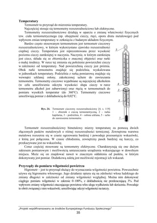 „Projekt współfinansowany ze środków Europejskiego Funduszu Społecznego”
35
Temperatury
Termometr to przyrząd do mierzenia temperatury.
Najczęściej stosuje się termometry rozszerzalnościowe lub elektryczne.
Termometry rozszerzalnościowe działają w oparciu o zmianę właściwości fizycznych
tzw. ciała termometrycznego (np. obojętność cieczy, rtęci, oporu drutu metalowego) pod
wpływem zmian temperatury w zetknięciu z badanym układem fizycznym.
Bardzo często stosowanym termometrem jest termometr cieczowy
rozszerzalnościowy, w którym wykorzystano zjawisko rozszerzalności
cieplnej cieczy. Temperatura jest reprezentowana przez wysokość
poziomu cieczy zamkniętej w naczyniu. Naczynie, w którym zamknięta
jest ciecz, składa się ze zbiorniczka o znacznej objętości oraz rurki
o małej średnicy. W rurce tej zmienia się połoŜenie powierzchni cieczy
w zaleŜności od temperatury. Nad powierzchnią cieczy jest próŜnia.
Obok rurki termometru znajduje się podzielnia, wyskalowana
w jednostkach temperatury. Podzielnia z rurką pomiarową znajduje się
wewnątrz szklanej osłony, zakończonej uchem do zawieszania
termometru. Termometry cieczowe wypełniane są najczęściej alkoholem
(w celu umoŜliwienia odczytu wysokości słupa cieczy w rurce
termometru alkohol jest zabarwiony) oraz rtęcią w termometrach do
pomiaru wysokich temperatur (do 360°C). Termometry cieczowe
umoŜliwiają pomiar z dokładnością do 0,02°C.
Rys. 24. Termometr cieczowy rozszerzalnościowy [4, s. 119]
1 – zbiornik z cieczą termometryczną, 2 – rurka
kapilarna, 3 – podzielnia, 4 – osłona szklana, 5 – ucho
do zawieszenia termometru
Termometr rozszerzalnościowy bimetalowy mierzy temperaturę za pomocą dwóch
złączonych pasków metalowych o róŜnej rozszerzalności termicznej. Zewnętrzna warstwa
metalowa rozszerza się w czasie ogrzewania bardziej i powoduje przesunięcie wskazówki,
z którą jest połączona. W czasie chłodzenia, zewnętrzny pasek bardziej się kurczy, co
przekazywane jest na wskazówkę.
Coraz częściej stosowane są termometry elektryczne. Charakteryzują się one duŜym
zakresem pomiarowym i moŜliwością umieszczania urządzenia wskazującego w dowolnym
miejscu. MoŜe się on znajdować nawet w znacznym oddaleniu od punktu, w którym
dokonywany jest pomiar. Dodatkową zaletą jest moŜliwość rejestracji ich wskazań.
Przyrządy do pomiaru wilgotności powietrza
Higrometr – jest to przyrząd słuŜący do wyznaczania wilgotności powietrza. Powszechnie
uŜywa się higrometru włosowego. Jego działanie opiera się na zdolności włosa ludzkiego do
zmiany długości w zaleŜności od zmiany wilgotności względnej. MoŜna nim dokonywać
ciągłego pomiaru wilgotności w zakresie 0–100%, z dokładnością nie przekraczającą 3%. Pod
wpływem zmiany wilgotności otaczającego powietrza włos ulega wydłuŜeniu lub skróceniu. Powoduje
to obrót związanej z nim wskazówki, umoŜliwiającodczyt wilgotności natarczy.
 