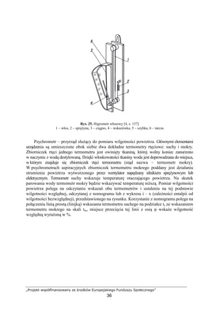 „Projekt współfinansowany ze środków Europejskiego Funduszu Społecznego”
36
Rys. 25. Higrometr włosowy [4, s. 137]
1 – włos, 2 – spręŜyna, 3 – cięgno, 4 – wskazówka, 5 – szybka, 6 – tarcza
Psychrometr – przyrząd słuŜący do pomiaru wilgotności powietrza. Głównymi elementami
urządzenia są umieszczone obok siebie dwa dokładne termometry rtęciowe: suchy i mokry.
Zbiorniczek rtęci jednego termometru jest owinięty tkaniną, której wolny koniec zanurzono
w naczyniu z wodą destylowaną. Dzięki włoskowatości tkaniny woda jest doprowadzana do miejsca,
w którym znajduje się zbiorniczek rtęci termometru (stąd nazwa – termometr mokry).
W psychrometrach aspiracyjnych zbiorniczek termometru mokrego poddany jest działaniu
strumienia powietrza wytworzonego przez wentylator napędzany silnikiem spręŜynowym lub
elektrycznym. Termometr suchy wskazuje temperaturę otaczającego powietrza. Na skutek
parowania wody termometr mokry będzie wskazywać temperaturę niŜszą. Pomiar wilgotności
powietrza polega na odczytaniu wskazań obu termometrów i ustaleniu na tej podstawie
wilgotności względnej, odczytanej z nomogramu lub z wykresu i – x (zaleŜności entalpii od
wilgotności bezwzględnej), przedstawionego na rysunku. Korzystanie z nomogramu polega na
połączeniu linią prostą (linijką) wskazania termometru suchego na podziałce ts ze wskazaniem
termometru mokrego na skali tm, miejsce przecięcia tej linii z osią φ wskaŜe wilgotność
względną wyraŜoną w %.
 