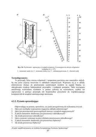 „Projekt współfinansowany ze środków Europejskiego Funduszu Społecznego”
37
Rys. 26. Psychrometr aspiracyjny a) wygląd zewnętrzny, b) nomogram do odczytu wilgotności
względnej [4, s. 137]
1 – termometr suchy (ts), 2 – termometr mokry (tm), 3 – substancja porowata, 4 – zbiornik wody
Termohigrometry
To przyrządy, które mierzą wilgotność i temperaturę powietrza oraz materiałów stałych.
Są one coraz częściej stosowane w zakładach cukierniczych. WyposaŜa się je w układy
elektroniczne słuŜące do przetwarzania uzyskiwanych wyników na sygnały binarne, co
zdecydowanie zwiększa funkcjonalność przyrządów i wydajność pomiarów. Takie rozwiązania
umoŜliwiają wyświetlanie rezultatów w postaci cyfrowej na wyświetlaczu, szybkie ich
zapisywanie w pamięci przyrządu lub bezpośrednie przesyłanie do współpracującego
komputera lub do urządzeń automatycznego sterowania.
4.2.2. Pytania sprawdzające
Odpowiadając na pytania, sprawdzisz, czy jesteś przygotowany do wykonania ćwiczeń.
1. Jakie jest niezbędne wyposaŜenie magazynu zakładu cukierniczego?
2. Jakie jest przeznaczenie poszczególnych maszyn i urządzeń magazynowych?
3. Z jakich elementów zbudowany jest przesiewacz odśrodkowych?
4. Jak działa przesiewacz odśrodkowy?
5. Jakie czynności wykonuje się przy obsłudze przesiewacza odśrodkowego?
6. Z jakich elementów zbudowany jest przesiewacz bębnowy?
7. Jak działa przesiewacz bębnowy?
 