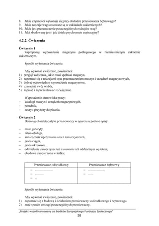 „Projekt współfinansowany ze środków Europejskiego Funduszu Społecznego”
38
8. Jakie czynności wykonuje się przy obsłudze przesiewacza bębnowego?
9. Jakie rodzaje wag stosowane są w zakładach cukierniczych?
10. Jakie jest przeznaczenie poszczególnych rodzajów wag?
11. Jaki zbudowany jest i jak działa psychrometr aspiracyjny?
4.2.2. Ćwiczenia
Ćwiczenie 1
Zaproponuj wyposaŜenie magazynu podłogowego w rzemieślniczym zakładzie
cukierniczym.
Sposób wykonania ćwiczenia
Aby wykonać ćwiczenie, powinieneś:
1) przyjąć załoŜenia, jakie musi spełniać magazyn,
2) zapoznać się z rodzajami oraz przeznaczeniem maszyn i urządzeń magazynowych,
3) dobrać odpowiednie wyposaŜenie magazynowe,
4) uzasadnić swój wybór,
5) zapisać i zaprezentować rozwiązanie.
WyposaŜenie stanowiska pracy:
− katalogi maszyn i urządzeń magazynowych,
− poradnik,
− zeszyt, przybory do pisania.
Ćwiczenie 2
Dokonaj charakterystyki przesiewaczy w oparciu o podane opisy.
− małe gabaryty,
− łatwa obsługa,
− konieczność opróŜniania sita z zanieczyszczeń,
− praca ciągła,
− praca okresowa,
− oddzielanie zanieczyszczeń i usuwanie ich oddzielnym wylotem,
− obudowa zaopatrzona w kółka;
Przesiewacz odśrodkowy Przesiewacz bębnowy
− .....................
− ..........
− ..
− ....................
− ......
Sposób wykonania ćwiczenia
Aby wykonać ćwiczenie, powinieneś:
1) zapoznać się z budową i działaniem przesiewaczy: odśrodkowego i bębnowego,
2) znać sposób obsługi poszczególnych przesiewaczy,
 