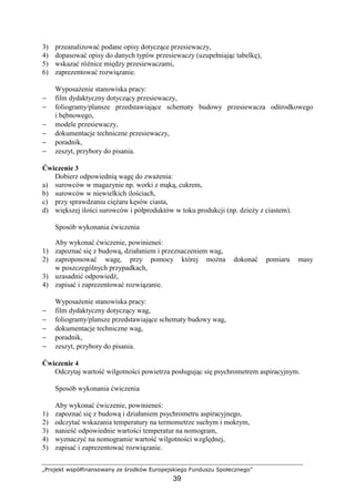 „Projekt współfinansowany ze środków Europejskiego Funduszu Społecznego”
39
3) przeanalizować podane opisy dotyczące przesiewaczy,
4) dopasować opisy do danych typów przesiewaczy (uzupełniając tabelkę),
5) wskazać róŜnice między przesiewaczami,
6) zaprezentować rozwiązanie.
WyposaŜenie stanowiska pracy:
− film dydaktyczny dotyczący przesiewaczy,
− foliogramy/plansze przedstawiające schematy budowy przesiewacza odśrodkowego
i bębnowego,
− modele przesiewaczy,
− dokumentacje techniczne przesiewaczy,
− poradnik,
− zeszyt, przybory do pisania.
Ćwiczenie 3
Dobierz odpowiednią wagę do zwaŜenia:
a) surowców w magazynie np. worki z mąką, cukrem,
b) surowców w niewielkich ilościach,
c) przy sprawdzaniu cięŜaru kęsów ciasta,
d) większej ilości surowców i półproduktów w toku produkcji (np. dzieŜy z ciastem).
Sposób wykonania ćwiczenia
Aby wykonać ćwiczenie, powinieneś:
1) zapoznać się z budową, działaniem i przeznaczeniem wag,
2) zaproponować wagę, przy pomocy której moŜna dokonać pomiaru masy
w poszczególnych przypadkach,
3) uzasadnić odpowiedź,
4) zapisać i zaprezentować rozwiązanie.
WyposaŜenie stanowiska pracy:
− film dydaktyczny dotyczący wag,
− foliogramy/plansze przedstawiające schematy budowy wag,
− dokumentacje techniczne wag,
− poradnik,
− zeszyt, przybory do pisania.
Ćwiczenie 4
Odczytaj wartość wilgotności powietrza posługując się psychrometrem aspiracyjnym.
Sposób wykonania ćwiczenia
Aby wykonać ćwiczenie, powinieneś:
1) zapoznać się z budową i działaniem psychrometru aspiracyjnego,
2) odczytać wskazania temperatury na termometrze suchym i mokrym,
3) nanieść odpowiednie wartości temperatur na nomogram,
4) wyznaczyć na nomogramie wartość wilgotności względnej,
5) zapisać i zaprezentować rozwiązanie.
 