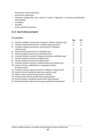 „Projekt współfinansowany ze środków Europejskiego Funduszu Społecznego”
40
WyposaŜenie stanowiska pracy:
− psychrometr aspiracyjny,
− instrukcja postępowania przy odczycie wartości wilgotności za pomocą psychrometru
aspiracyjnego,
− nomogram,
− poradnik,
− zeszyt, przybory do pisania.
4.2.3. Sprawdzian postępów
Czy potrafisz:
Tak Nie
1) określić niezbędne wyposaŜenie magazynu zakładu cukierniczego?
2) wskazać zastosowanie maszyn i urządzeń magazynowych?
3) wymienić rodzaje przesiewaczy stosowanych w zakładzie
cukierniczym?
4) omówić budowę przesiewacza odśrodkowego?
5) określić działanie przesiewacza odśrodkowego?
6) wymienić kolejne czynności obsługi przesiewacza odśrodkowego?
7) omówić budowę przesiewacza bębnowego?
8) określić działanie przesiewacza bębnowego?
9) wymienić kolejne czynności obsługi przesiewacza bębnowego?
10) wskazać róŜnice i podobieństwa występujące między
przesiewaczami?
11) wymienić rodzaje wag stosowanych w zakładzie cukierniczym?
12) omówić róŜnice charakteryzujące poszczególne wagi?
13) dobrać rodzaj wagi do danego procesu waŜenia?
14) wskazać zastosowanie psychrometru aspiracyjnego?
15) omówić budowę i działanie psychrometru aspiracyjnego?
16) dokonać pomiaru wilgotności stosując psychrometr aspiracyjny?
 