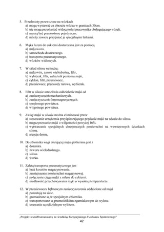 „Projekt współfinansowany ze środków Europejskiego Funduszu Społecznego”
42
5. Przedmioty przewoŜone na wózkach
a) mogą wystawać za obrzeŜe wózka w granicach 30cm.
b) nie mogą przysłaniać widoczności pracownika obsługującego wózek.
c) muszą być przewoŜone pojedynczo.
d) naleŜy zawsze przypinać je specjalnymi linkami.
6. Mąka luzem do cukierni dostarczana jest za pomocą
a) mąkowozu.
b) samochodu dostawczego.
c) transportu pneumatycznego.
d) wózków widłowych.
7. W skład silosu wchodzą:
a) mąkowóz, zawór wielodroŜny, filtr,
b) wybierak, filtr, wskaźnik poziomu mąki,
c) cyklon, filtr, przesiewacz,
d) przesiewacz, przewody rurowe, wybierak.
8. Filtr w silosie umoŜliwia oddzielenie mąki od
a) zanieczyszczeń mechanicznych.
b) zanieczyszczeń ferromagnetycznych.
c) spręŜonego powietrza.
d) wilgotnego powietrza.
9. Zwisy mąki w silosie moŜna eliminować przez
a) stosowanie urządzenia przyśpieszającego prędkość mąki na wlocie do silosu.
b) magazynowanie mąki o wilgotności powyŜej 16%.
c) wytwarzanie specjalnych chropowatych powierzchni na wewnętrznych ściankach
silosu.
d) areację denną.
10. Do zbiornika wagi dozującej mąka pobierana jest z
a) dozatora.
b) zaworu wielodroŜnego.
c) silosu.
d) worka.
11. Zaletą transportu pneumatycznego jest
a) brak kosztów magazynowania.
b) zmniejszenie powierzchni magazynowej.
c) połączenie ciągu mąki z młyna do cukierni.
d) moŜliwość przechowywania mąki o wysokiej temperaturze.
12. W przesiewaczu bębnowym zanieczyszczenia oddzielone od mąki
a) pozostają na sicie.
b) gromadzone są w specjalnym zbiorniku.
c) transportowane są przenośnikiem zgarniakowym do wylotu.
d) usuwanie są oddzielnym wylotem.
 