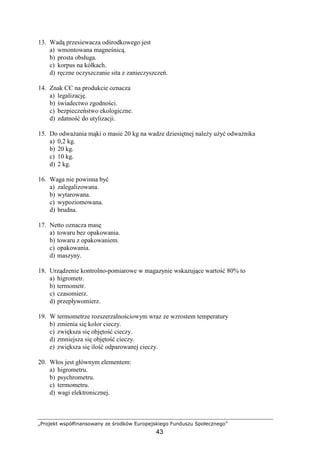 „Projekt współfinansowany ze środków Europejskiego Funduszu Społecznego”
43
13. Wadą przesiewacza odśrodkowego jest
a) wmontowana magneśnicą.
b) prosta obsługa.
c) korpus na kółkach.
d) ręczne oczyszczanie sita z zanieczyszczeń.
14. Znak CЄ na produkcie oznacza
a) legalizację.
b) świadectwo zgodności.
c) bezpieczeństwo ekologiczne.
d) zdatność do utylizacji.
15. Do odwaŜania mąki o masie 20 kg na wadze dziesiętnej naleŜy uŜyć odwaŜnika
a) 0,2 kg.
b) 20 kg.
c) 10 kg.
d) 2 kg.
16. Waga nie powinna być
a) zalegalizowana.
b) wytarowana.
c) wypoziomowana.
d) brudna.
17. Netto oznacza masę
a) towaru bez opakowania.
b) towaru z opakowaniem.
c) opakowania.
d) maszyny.
18. Urządzenie kontrolno-pomiarowe w magazynie wskazujące wartość 80% to
a) higrometr.
b) termometr.
c) czasomierz.
d) przepływomierz.
19. W termometrze rozszerzalnościowym wraz ze wzrostem temperatury
b) zmienia się kolor cieczy.
c) zwiększa się objętość cieczy.
d) zmniejsza się objętość cieczy.
e) zwiększa się ilość odparowanej cieczy.
20. Włos jest głównym elementem:
a) higrometru.
b) psychrometru.
c) termometru.
d) wagi elektronicznej.
 