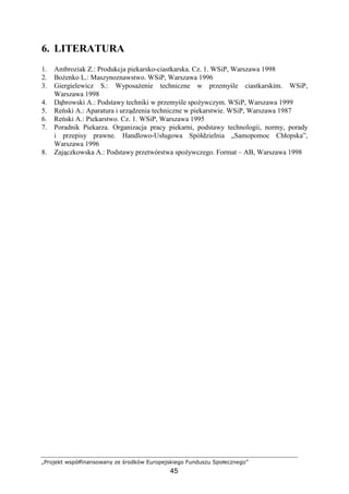 „Projekt współfinansowany ze środków Europejskiego Funduszu Społecznego”
45
6. LITERATURA
1. Ambroziak Z.: Produkcja piekarsko-ciastkarska. Cz. 1. WSiP, Warszawa 1998
2. BoŜenko L.: Maszynoznawstwo. WSiP, Warszawa 1996
3. Giergielewicz S.: WyposaŜenie techniczne w przemyśle ciastkarskim. WSiP,
Warszawa 1998
4. Dąbrowski A.: Podstawy techniki w przemyśle spoŜywczym. WSiP, Warszawa 1999
5. Reński A.: Aparatura i urządzenia techniczne w piekarstwie. WSiP, Warszawa 1987
6. Reński A.: Piekarstwo. Cz. 1. WSiP, Warszawa 1995
7. Poradnik Piekarza. Organizacja pracy piekarni, podstawy technologii, normy, porady
i przepisy prawne. Handlowo-Usługowa Spółdzielnia „Samopomoc Chłopska”,
Warszawa 1996
8. Zajączkowska A.: Podstawy przetwórstwa spoŜywczego. Format – AB, Warszawa 1998
 