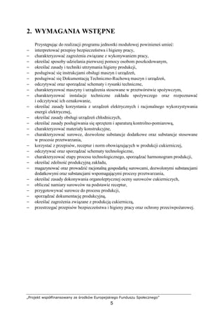 „Projekt współfinansowany ze środków Europejskiego Funduszu Społecznego”
5
2. WYMAGANIA WSTĘPNE
Przystępując do realizacji programu jednostki modułowej powinieneś umieć:
− interpretować przepisy bezpieczeństwa i higieny pracy,
− charakteryzować zagroŜenia związane z wykonywaniem pracy,
− określać sposoby udzielania pierwszej pomocy osobom poszkodowanym,
− określać zasady i techniki utrzymania higieny produkcji,
− posługiwać się instrukcjami obsługi maszyn i urządzeń,
− posługiwać się Dokumentacją Techniczno-Ruchową maszyn i urządzeń,
− odczytywać oraz sporządzać schematy i rysunki techniczne,
− charakteryzować maszyny i urządzenia stosowane w przetwórstwie spoŜywczym,
− charakteryzować instalacje techniczne zakładu spoŜywczego oraz rozpoznawać
i odczytywać ich oznakowanie,
− określać zasady korzystania z urządzeń elektrycznych i racjonalnego wykorzystywania
energii elektrycznej,
− określać zasady obsługi urządzeń chłodniczych,
− określać zasady posługiwania się sprzętem i aparaturą kontrolno-pomiarową,
− charakteryzować materiały konstrukcyjne,
− charakteryzować surowce, dozwolone substancje dodatkowe oraz substancje stosowane
w procesie przetwarzania,
− korzystać z przepisów, receptur i norm obowiązujących w produkcji cukierniczej,
− odczytywać oraz sporządzać schematy technologiczne,
− charakteryzować etapy procesu technologicznego, sporządzać harmonogram produkcji,
− określać zdolność produkcyjną zakładu,
− magazynować oraz prowadzić racjonalną gospodarkę surowcami, dozwolonymi substancjami
dodatkowymi oraz substancjami wspomagającymi procesy przetwarzania,
− określać zasady dokonywania organoleptycznej oceny surowców cukierniczych,
− obliczać namiary surowców na podstawie receptur,
− przygotowywać surowce do procesu produkcji,
− sporządzać dokumentację produkcyjną,
− określać zagroŜenia związane z produkcją cukierniczą,
− przestrzegać przepisów bezpieczeństwa i higieny pracy oraz ochrony przeciwpoŜarowej.
 