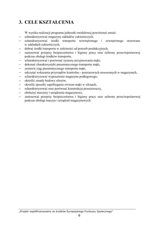 „Projekt współfinansowany ze środków Europejskiego Funduszu Społecznego”
6
3. CELE KSZTAŁCENIA
W wyniku realizacji programu jednostki modułowej powinieneś umieć:
− scharakteryzować magazyny zakładów cukierniczych,
− scharakteryzować środki transportu wewnętrznego i zewnętrznego stosowane
w zakładach cukierniczych,
− dobrać środki transportu w zaleŜności od potrzeb produkcyjnych,
− zastosować przepisy bezpieczeństwa i higieny pracy oraz ochrony przeciwpoŜarowej
podczas obsługi środków transportu,
− scharakteryzować i porównać systemy przyjmowania mąki,
− dokonać charakterystyki pneumatycznego transportu mąki,
− zestawić ciąg pneumatycznego transportu mąki,
− odczytać wskazania przyrządów kontrolno - pomiarowych stosowanych w magazynach,
− scharakteryzować wyposaŜenie magazynu podłogowego,
− określić zasady budowy silosów,
− określić sposoby zapobiegania zwisom mąki w silosach,
− scharakteryzować oraz porównać konstrukcje przesiewaczy,
− obsłuŜyć maszyny i urządzenia magazynowe,
− zastosować przepisy bezpieczeństwa i higieny pracy oraz ochrony przeciwpoŜarowej
podczas obsługi maszyn i urządzeń magazynowych.
 