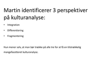Martin identificerer 3 perspektiver
på kulturanalyse:
• Integration
• Differentiering
• Fragmentering
Hun mener selv, at man bør trække på alle tre for at få en tilstrækkelig
mangefacetteret kulturanalyse.
 